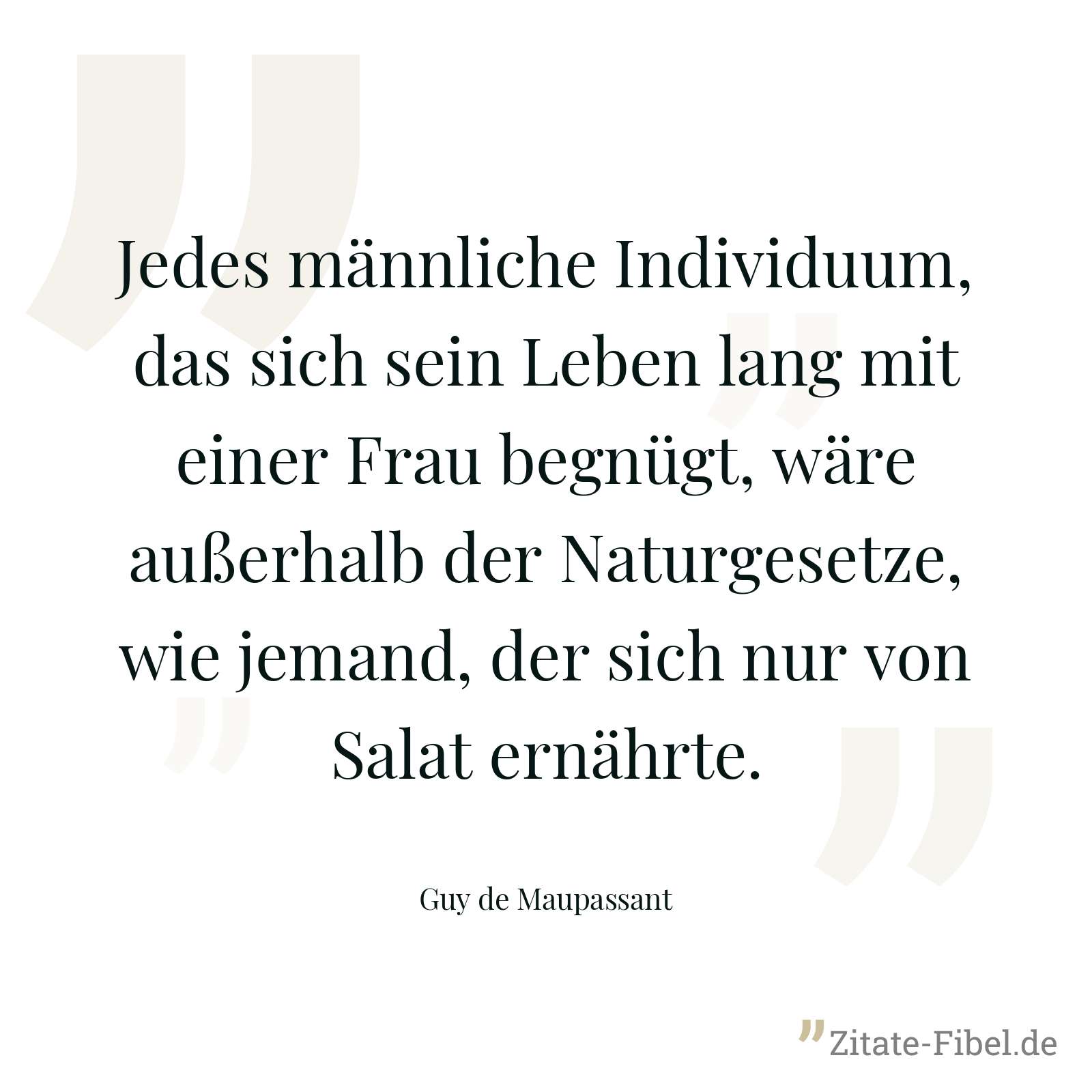 Jedes männliche Individuum, das sich sein Leben lang mit einer Frau begnügt, wäre außerhalb der Naturgesetze, wie jemand, der sich nur von Salat ernährte. - Guy de Maupassant