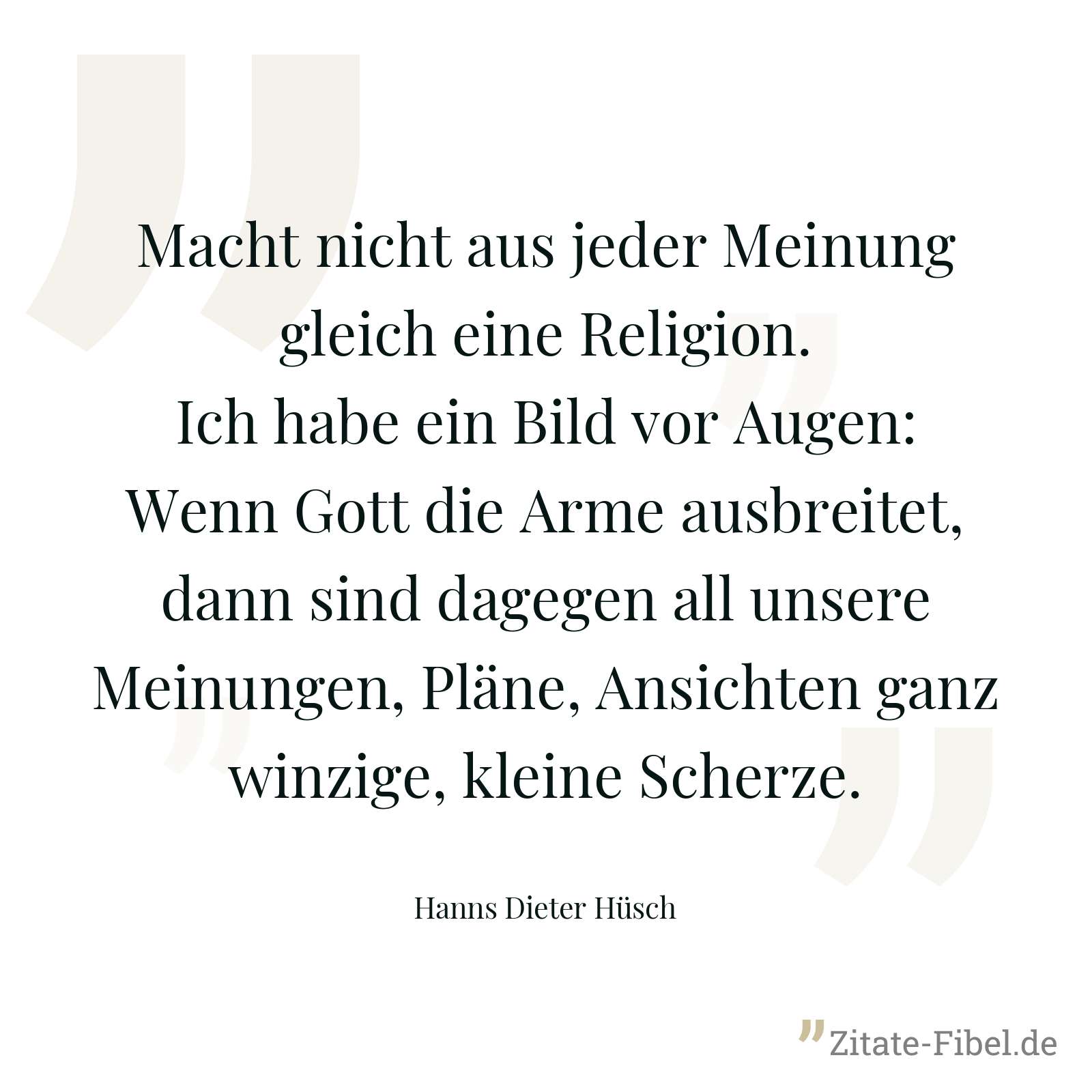 Macht nicht aus jeder Meinung gleich eine Religion. Ich habe ein Bild vor Augen: Wenn Gott die Arme ausbreitet, dann sind dagegen all unsere Meinungen, Pläne, Ansichten ganz winzige, kleine Scherze. - Hanns Dieter Hüsch