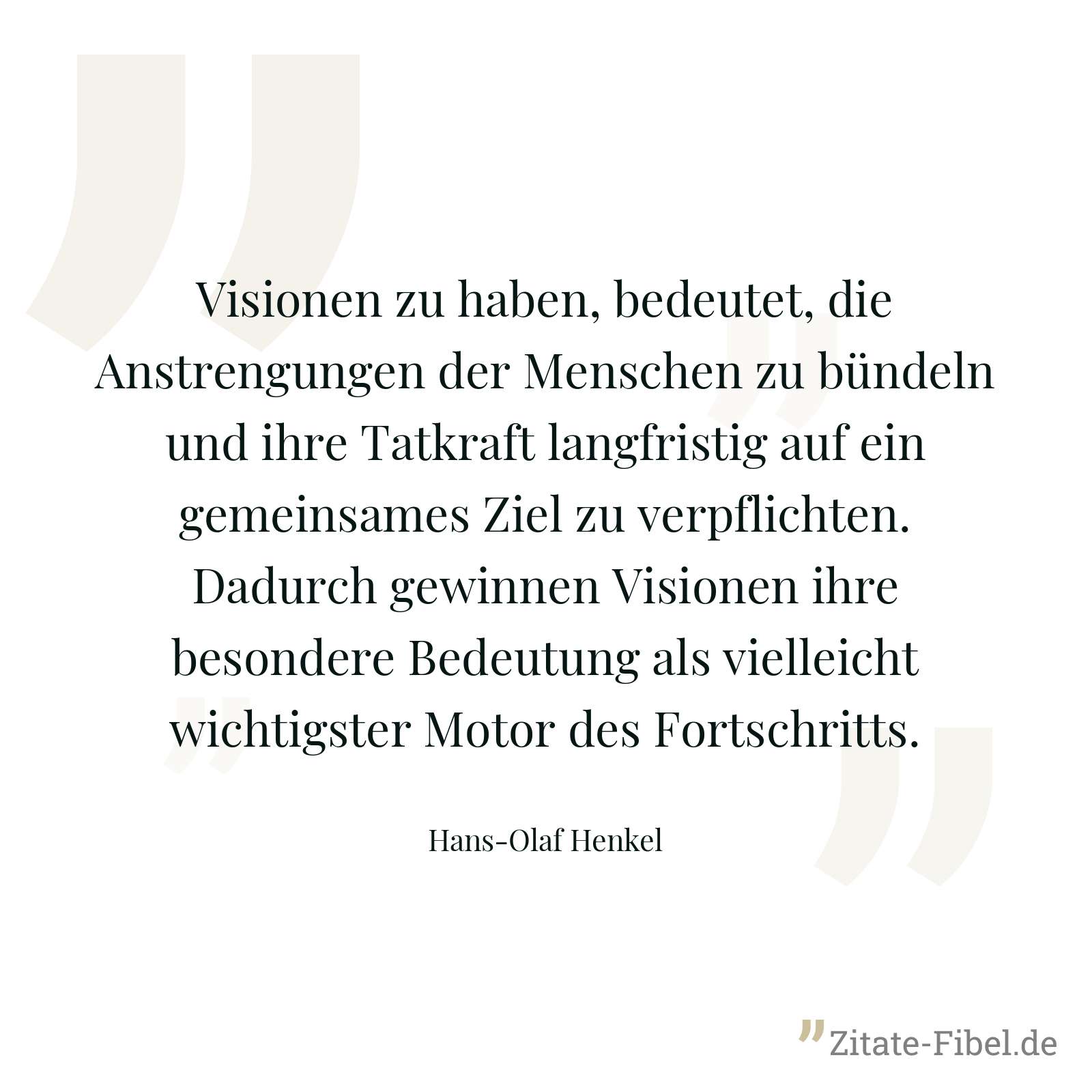 Visionen zu haben, bedeutet, die Anstrengungen der Menschen zu bündeln und ihre Tatkraft langfristig auf ein gemeinsames Ziel zu verpflichten. Dadurch gewinnen Visionen ihre besondere Bedeutung als vielleicht wichtigster Motor des Fortschritts. - Hans-Olaf Henkel
