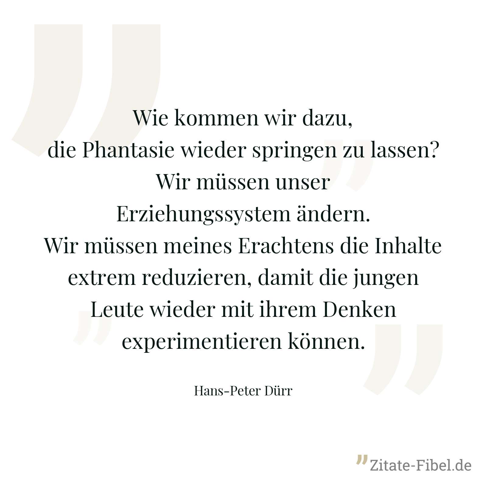 Wie kommen wir dazu, die Phantasie wieder springen zu lassen? Wir müssen unser Erziehungssystem ändern. Wir müssen meines Erachtens die Inhalte extrem reduzieren, damit die jungen Leute wieder mit ihrem Denken experimentieren können. - Hans-Peter Dürr