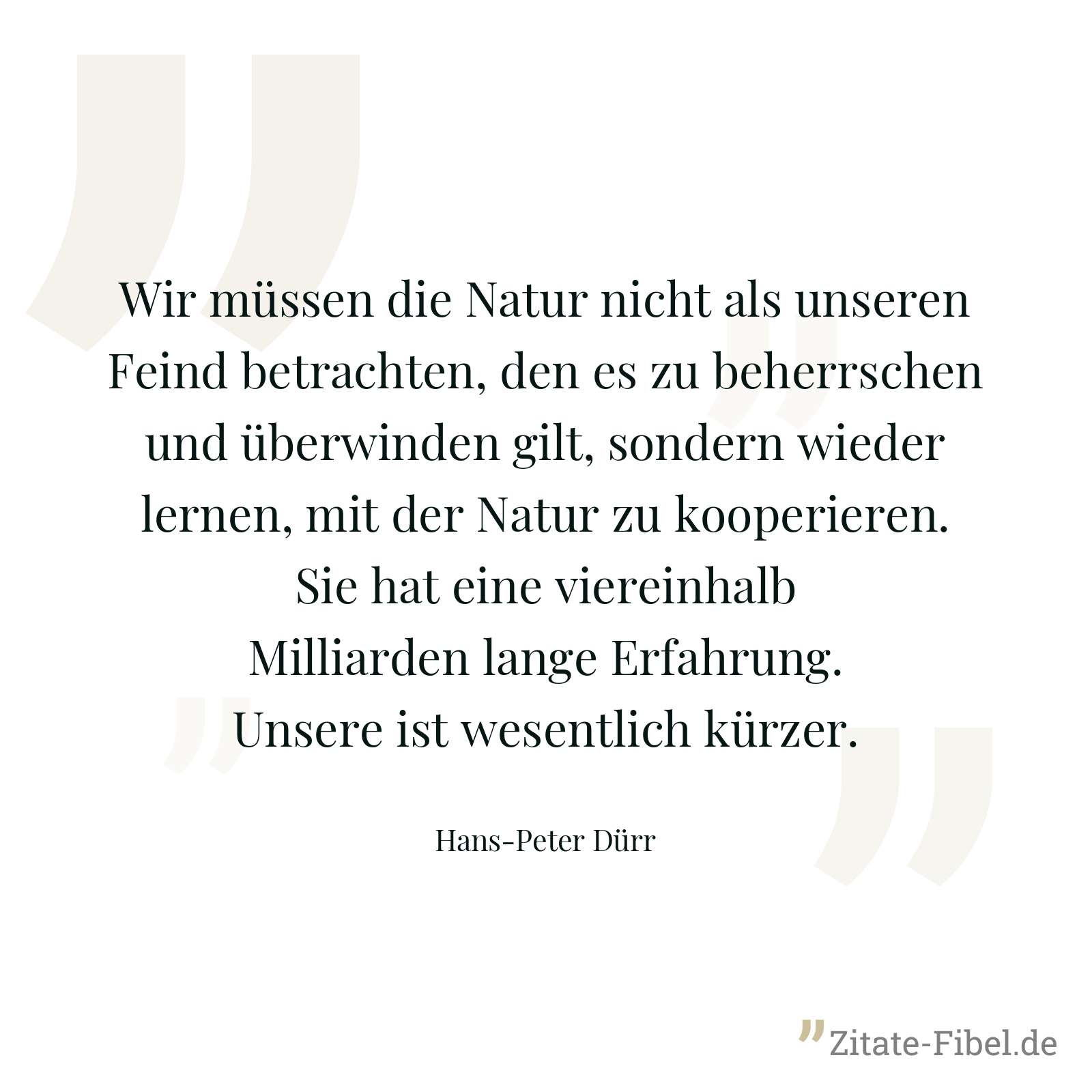 Wir müssen die Natur nicht als unseren Feind betrachten, den es zu beherrschen und überwinden gilt, sondern wieder lernen, mit der Natur zu kooperieren. Sie hat eine viereinhalb Milliarden lange Erfahrung. Unsere ist wesentlich kürzer. - Hans-Peter Dürr