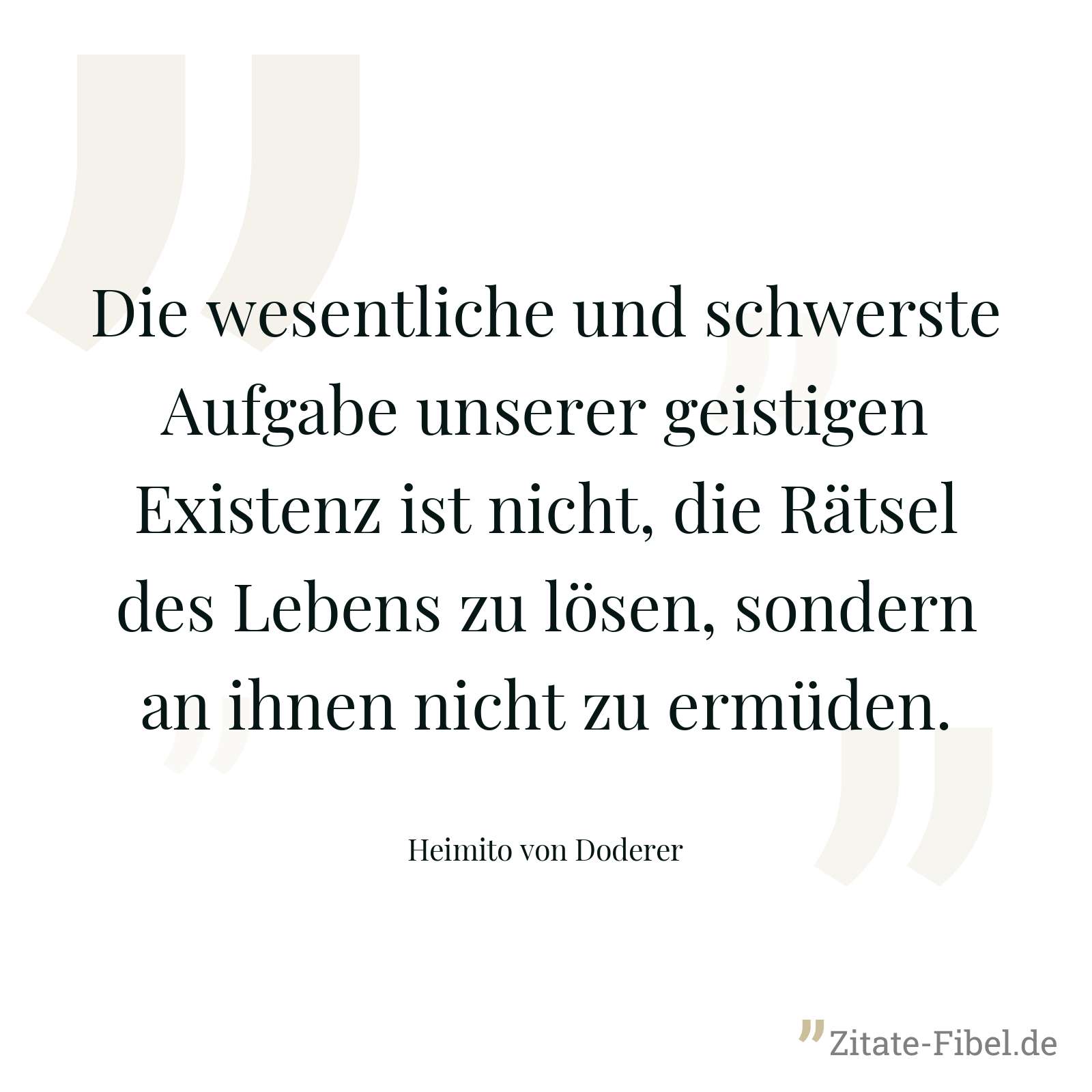 Die wesentliche und schwerste Aufgabe unserer geistigen Existenz ist nicht, die Rätsel des Lebens zu lösen, sondern an ihnen nicht zu ermüden. - Heimito von Doderer