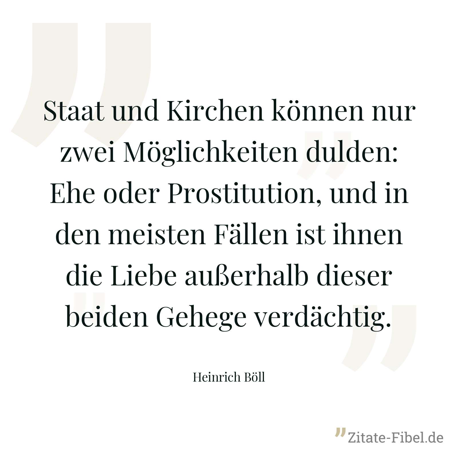 Staat und Kirchen können nur zwei Möglichkeiten dulden: Ehe oder Prostitution, und in den meisten Fällen ist ihnen die Liebe außerhalb dieser beiden Gehege verdächtig. - Heinrich Böll
