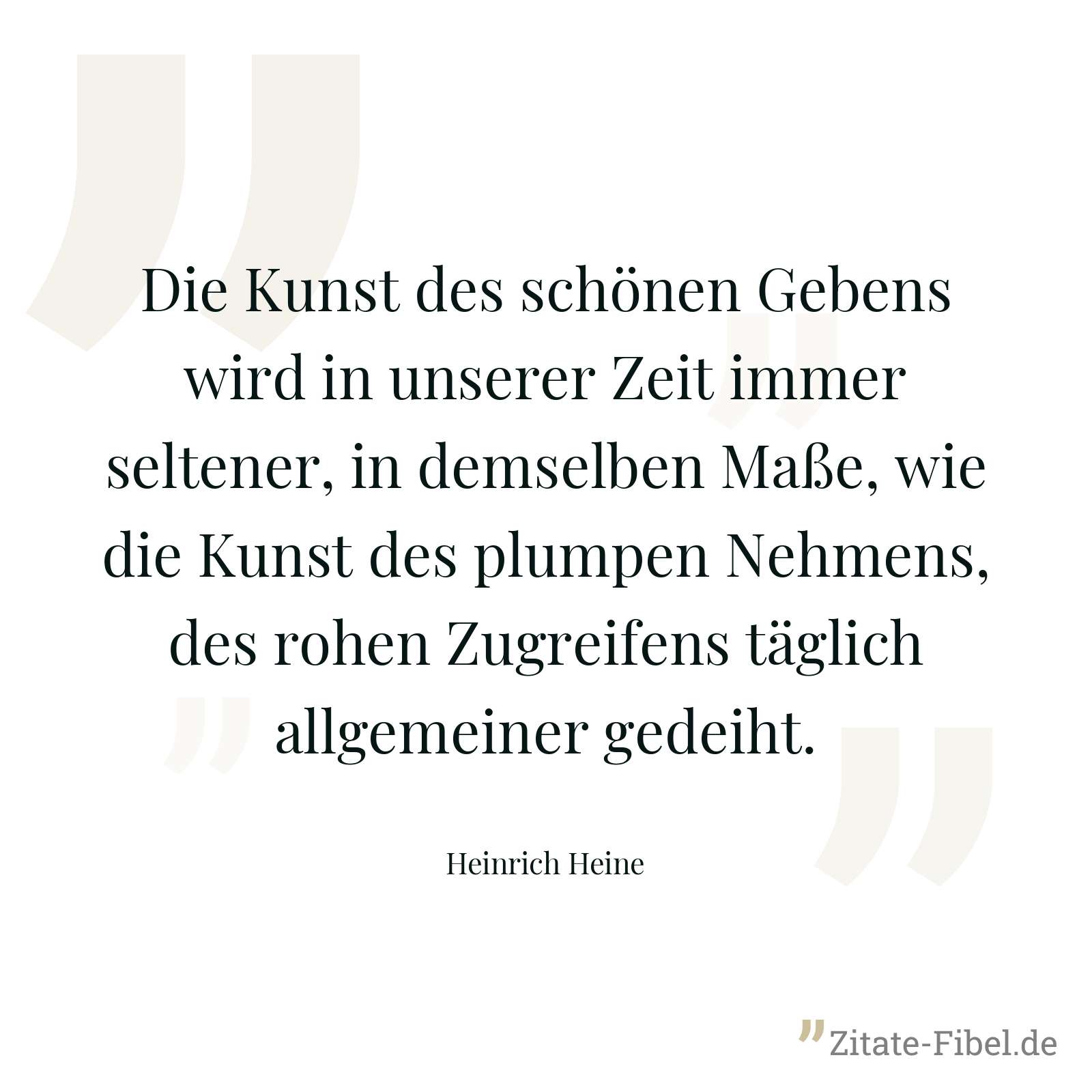 Die Kunst des schönen Gebens wird in unserer Zeit immer seltener, in demselben Maße, wie die Kunst des plumpen Nehmens, des rohen Zugreifens täglich allgemeiner gedeiht. - Heinrich Heine