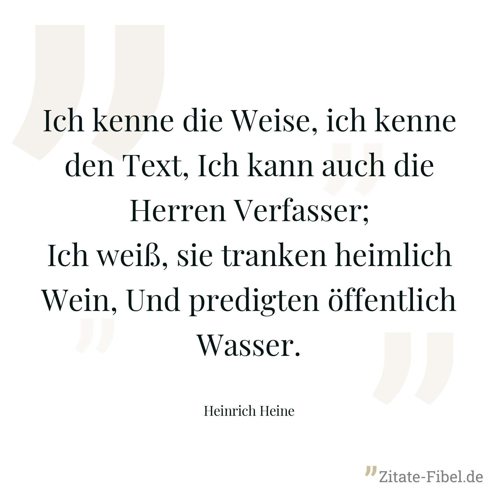 Ich kenne die Weise, ich kenne den Text, Ich kann auch die Herren Verfasser; Ich weiß, sie tranken heimlich Wein, Und predigten öffentlich Wasser. - Heinrich Heine