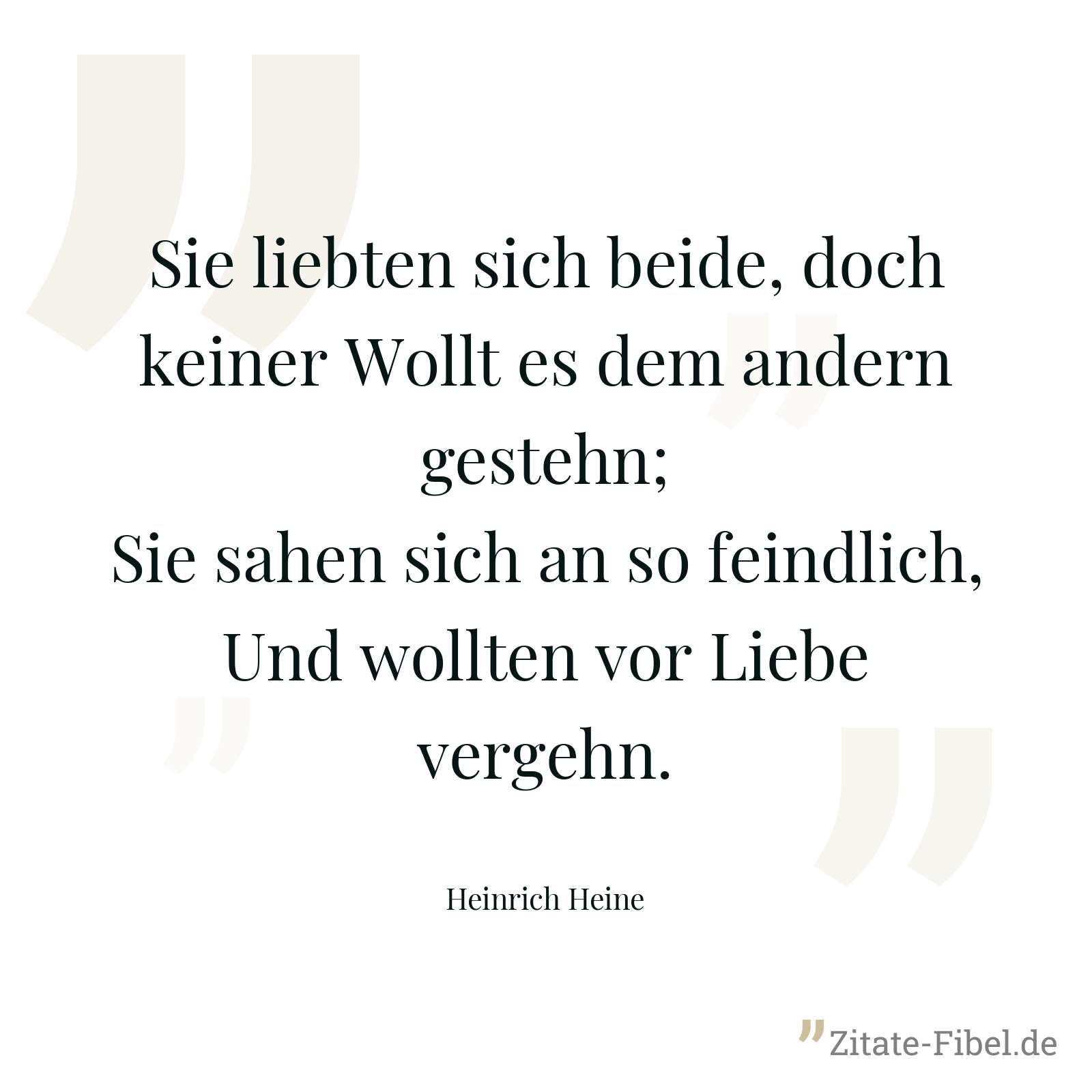 Sie liebten sich beide, doch keiner Wollt es dem andern gestehn; Sie sahen sich an so feindlich, Und wollten vor Liebe vergehn. - Heinrich Heine
