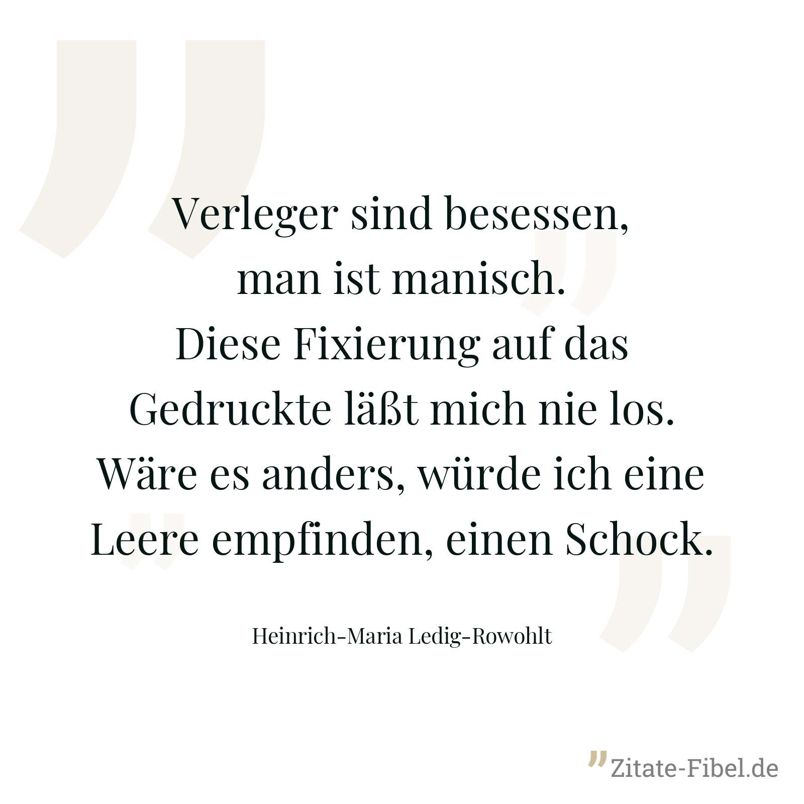 Verleger sind besessen, man ist manisch. Diese Fixierung auf das Gedruckte läßt mich nie los. Wäre es anders, würde ich eine Leere empfinden, einen Schock. - Heinrich-Maria Ledig-Rowohlt