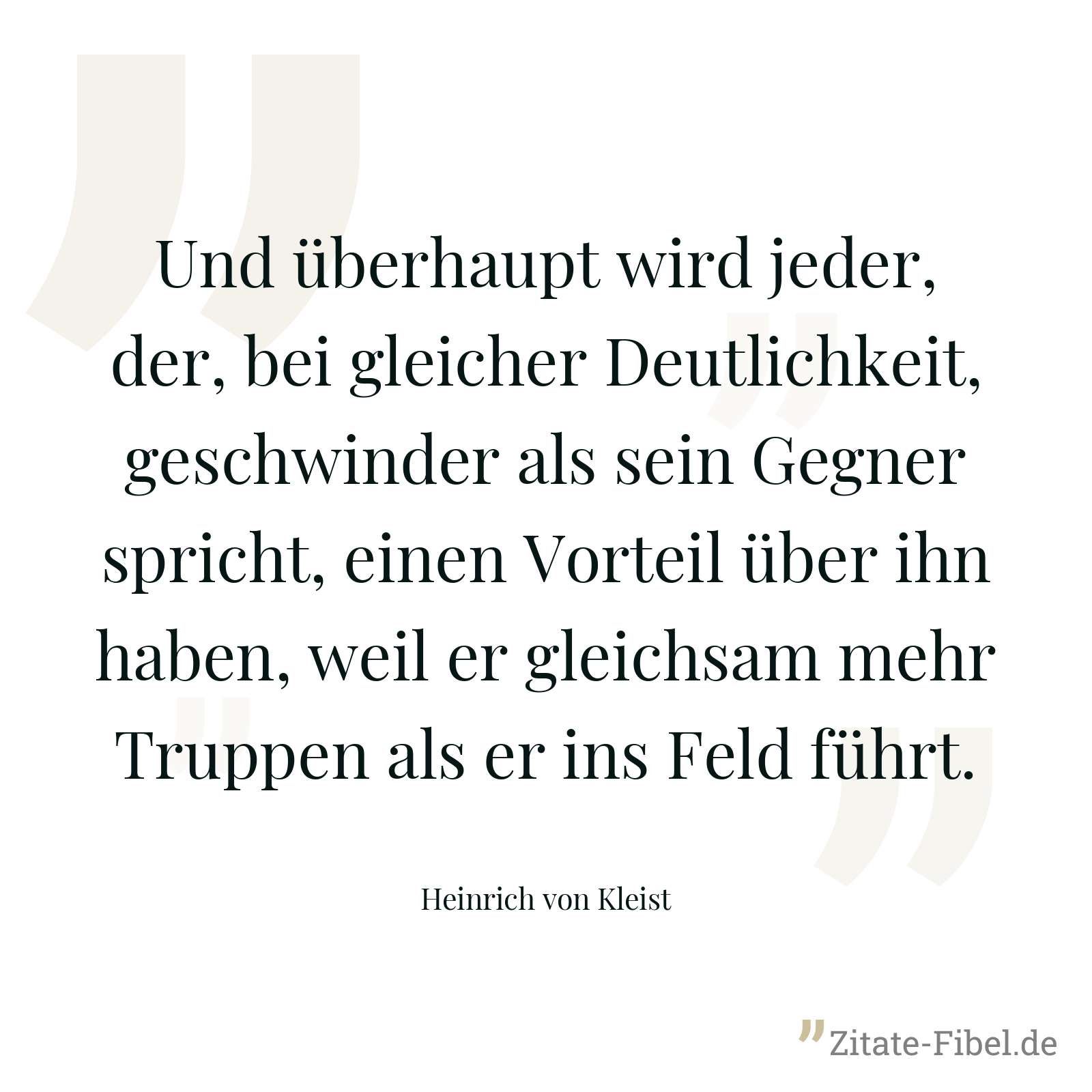 Und überhaupt wird jeder, der, bei gleicher Deutlichkeit, geschwinder als sein Gegner spricht, einen Vorteil über ihn haben, weil er gleichsam mehr Truppen als er ins Feld führt. - Heinrich von Kleist