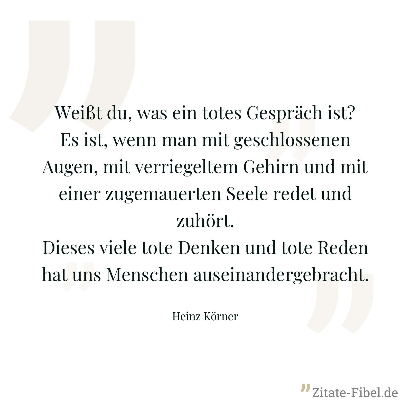 Weißt du, was ein totes Gespräch ist? Es ist, wenn man mit geschlossenen Augen, mit verriegeltem Gehirn und mit einer zugemauerten Seele redet und zuhört. Dieses viele tote Denken und tote Reden hat uns Menschen auseinandergebracht. - Heinz Körner