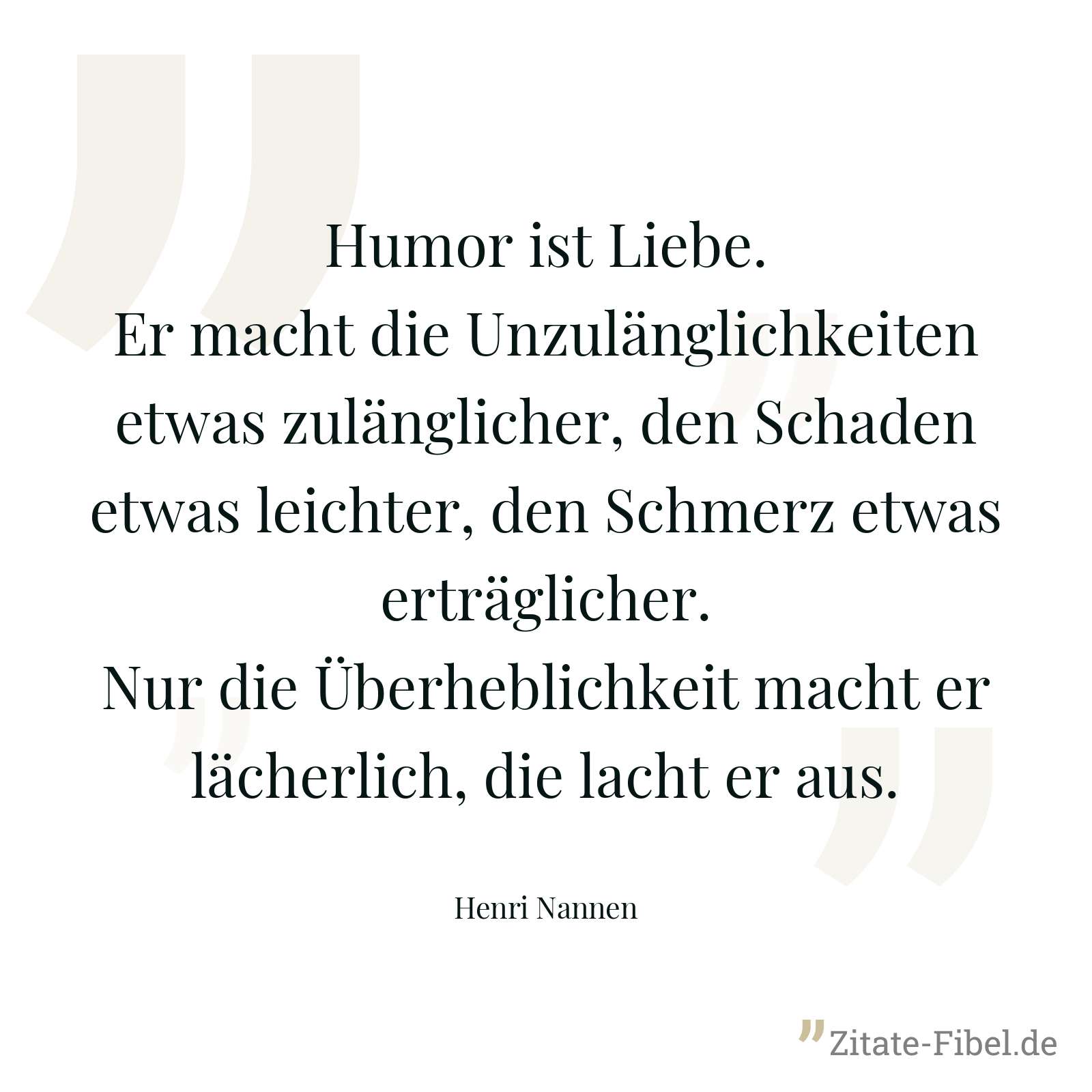Humor ist Liebe. Er macht die Unzulänglichkeiten etwas zulänglicher, den Schaden etwas leichter, den Schmerz etwas erträglicher. Nur die Überheblichkeit macht er lächerlich, die lacht er aus. - Henri Nannen
