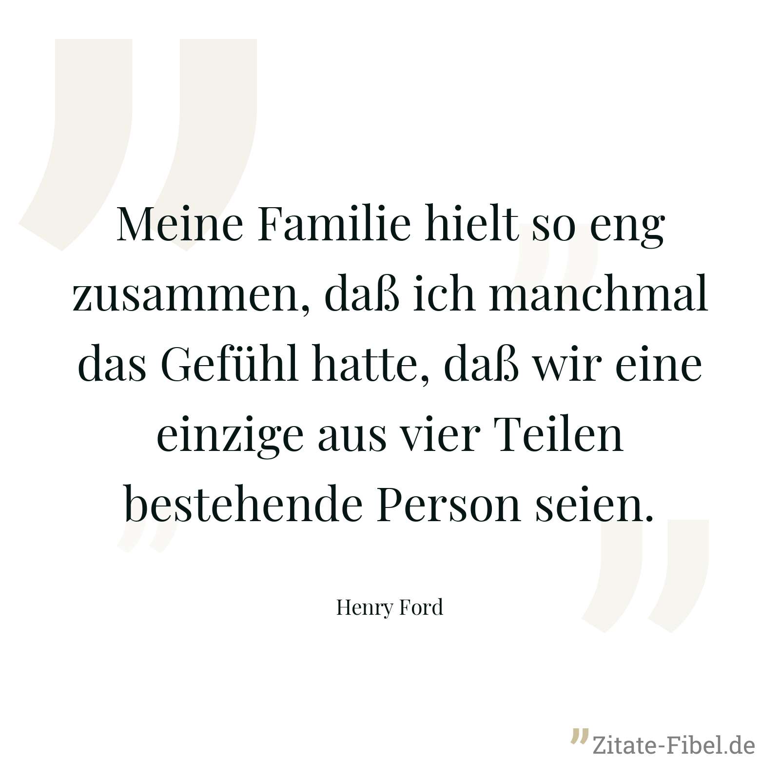 Meine Familie hielt so eng zusammen, daß ich manchmal das Gefühl hatte, daß wir eine einzige aus vier Teilen bestehende Person seien. - Henry Ford