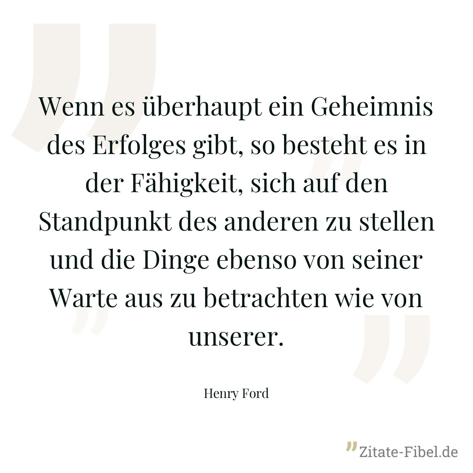 Wenn es überhaupt ein Geheimnis des Erfolges gibt, so besteht es in der Fähigkeit, sich auf den Standpunkt des anderen zu stellen und die Dinge ebenso von seiner Warte aus zu betrachten wie von unserer. - Henry Ford