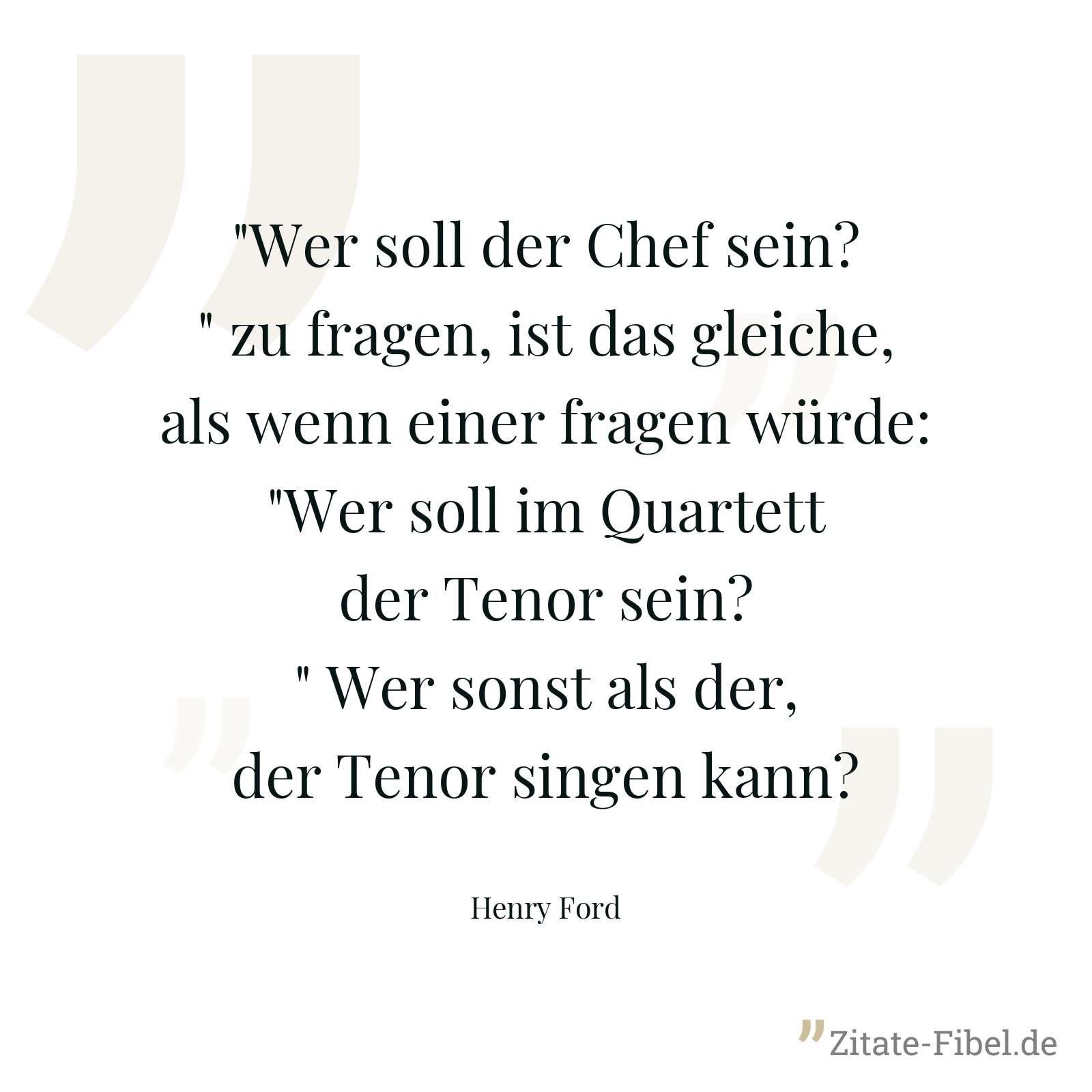 "Wer soll der Chef sein?" zu fragen, ist das gleiche, als wenn einer fragen würde: "Wer soll im Quartett der Tenor sein?" Wer sonst als der, der Tenor singen kann? - Henry Ford