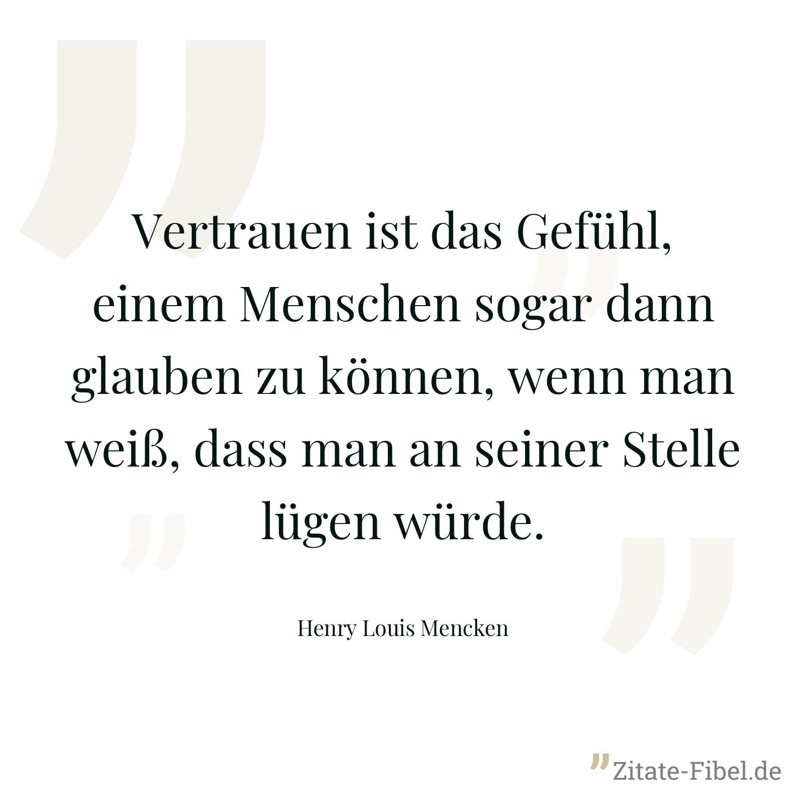 Vertrauen ist das Gefühl, einem Menschen sogar dann glauben zu können, wenn man weiß, dass man an seiner Stelle lügen würde. - Henry Louis Mencken