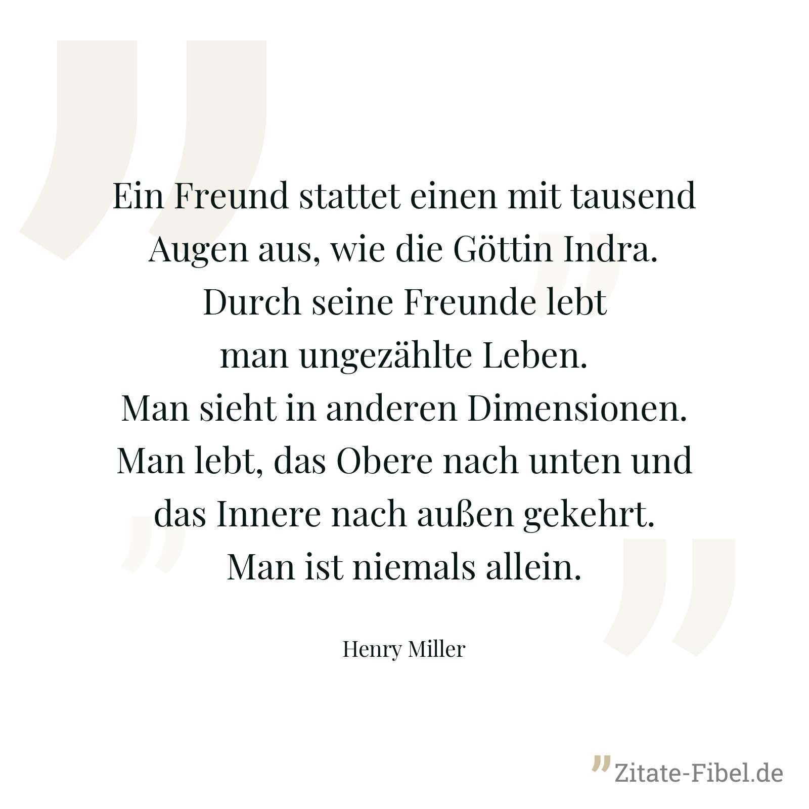 Ein Freund stattet einen mit tausend Augen aus, wie die Göttin Indra. Durch seine Freunde lebt man ungezählte Leben. Man sieht in anderen Dimensionen. Man lebt, das Obere nach unten und das Innere nach außen gekehrt. Man ist niemals allein. - Henry Miller