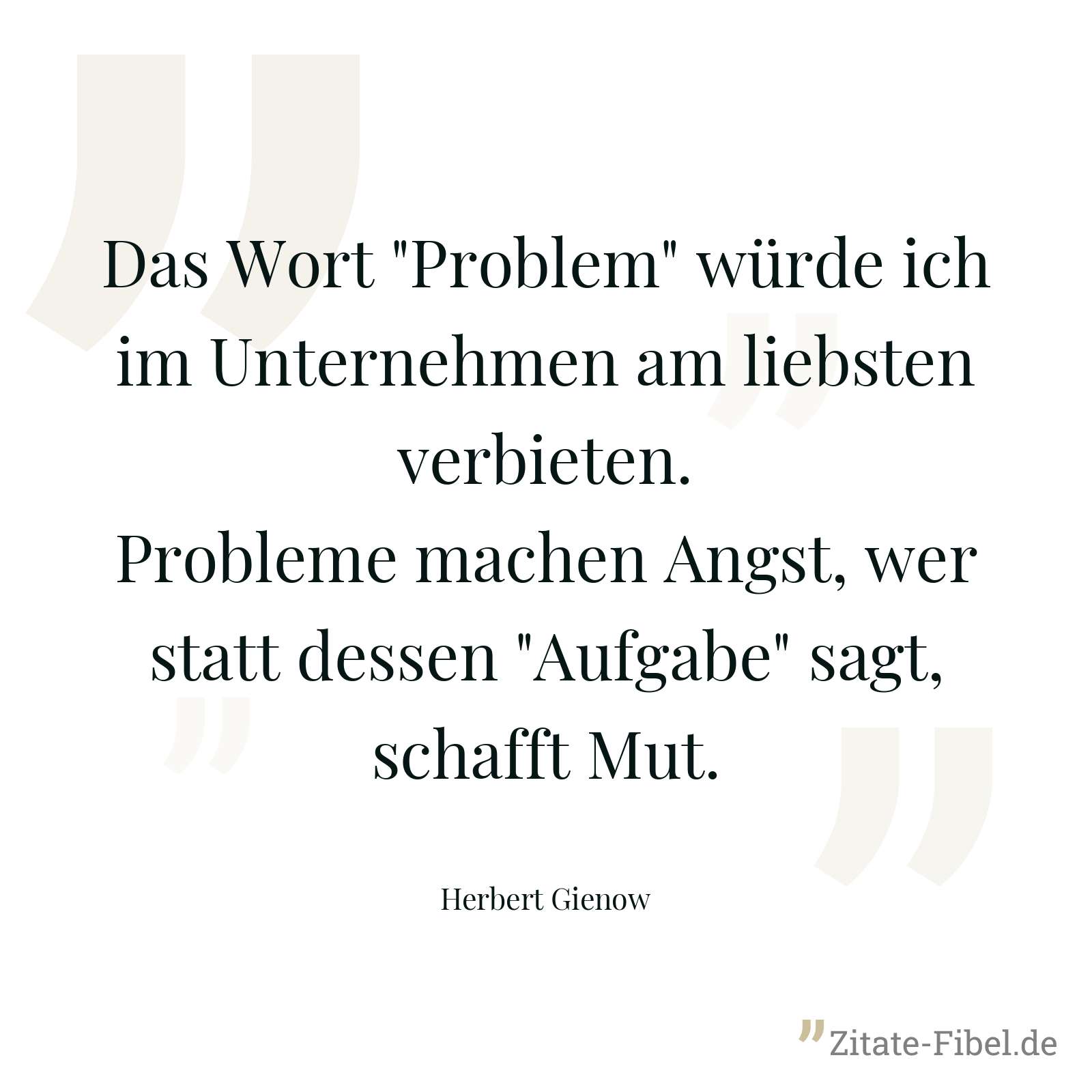Das Wort "Problem" würde ich im Unternehmen am liebsten verbieten. Probleme machen Angst, wer statt dessen "Aufgabe" sagt, schafft Mut. - Herbert Gienow