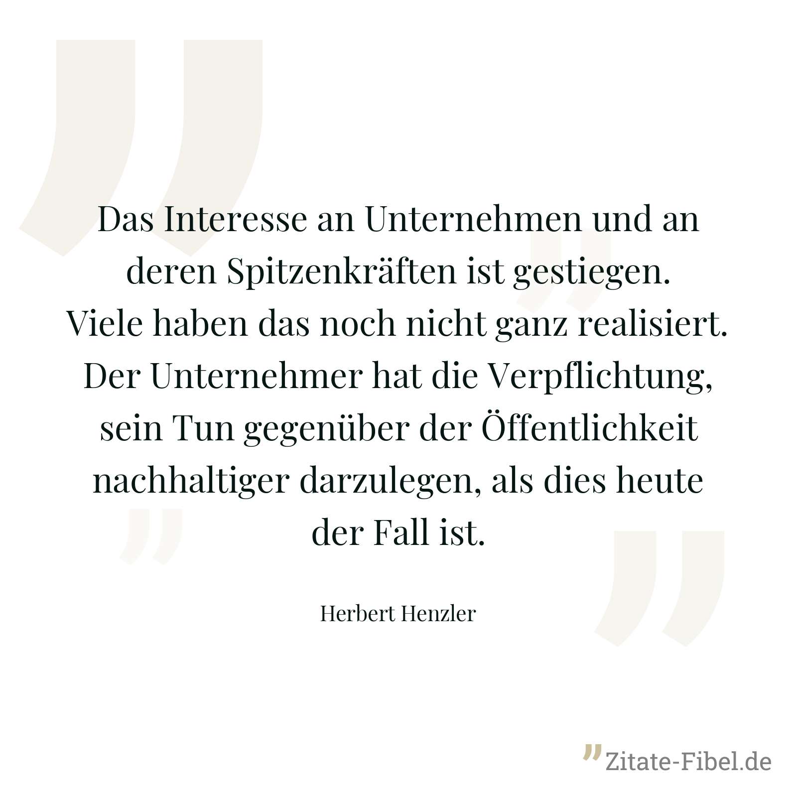 Das Interesse an Unternehmen und an deren Spitzenkräften ist gestiegen. Viele haben das noch nicht ganz realisiert. Der Unternehmer hat die Verpflichtung, sein Tun gegenüber der Öffentlichkeit nachhaltiger darzulegen, als dies heute der Fall ist. - Herbert Henzler