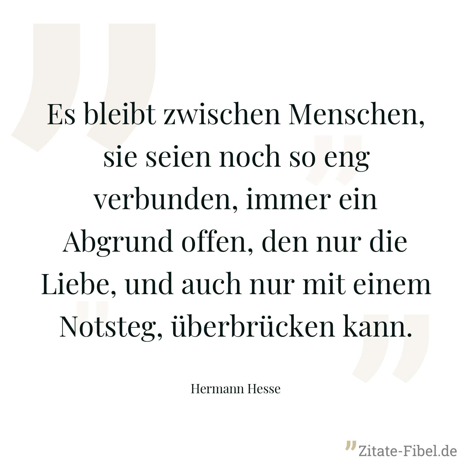 Es bleibt zwischen Menschen, sie seien noch so eng verbunden, immer ein Abgrund offen, den nur die Liebe, und auch nur mit einem Notsteg, überbrücken kann. - Hermann Hesse