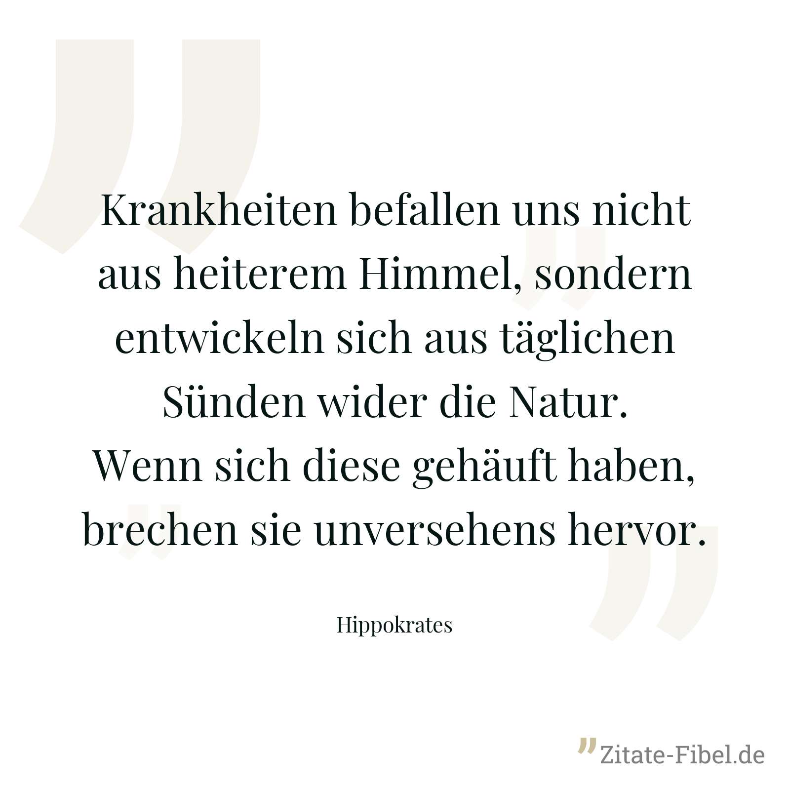 Krankheiten befallen uns nicht aus heiterem Himmel, sondern entwickeln sich aus täglichen Sünden wider die Natur. Wenn sich diese gehäuft haben, brechen sie unversehens hervor. - Hippokrates