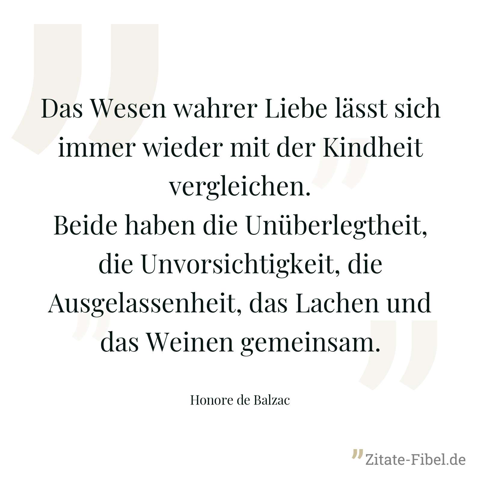 Das Wesen wahrer Liebe lässt sich immer wieder mit der Kindheit vergleichen. Beide haben die Unüberlegtheit, die Unvorsichtigkeit, die Ausgelassenheit, das Lachen und das Weinen gemeinsam. - Honore de Balzac