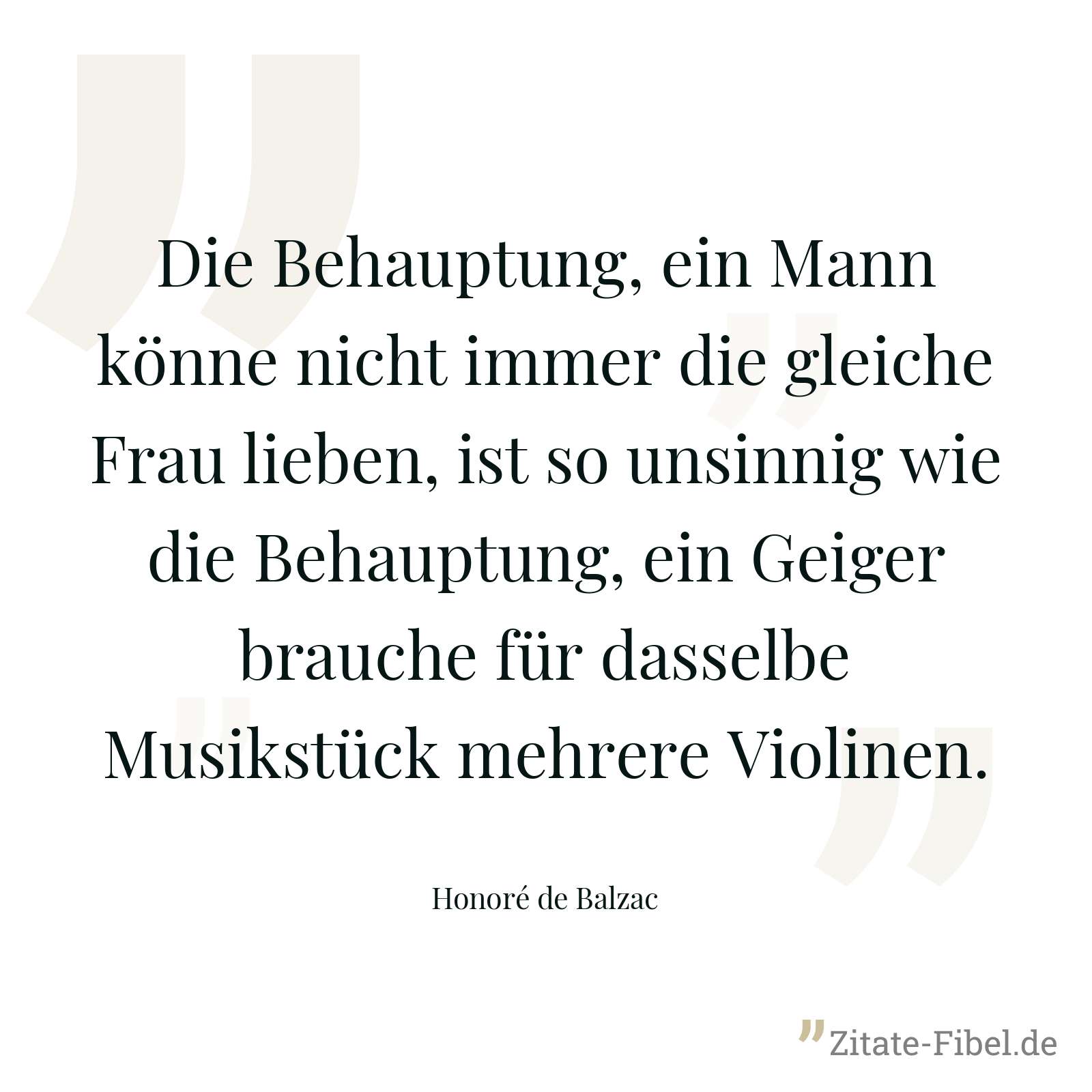 Die Behauptung, ein Mann könne nicht immer die gleiche Frau lieben, ist so unsinnig wie die Behauptung, ein Geiger brauche für dasselbe Musikstück mehrere Violinen. - Honoré de Balzac