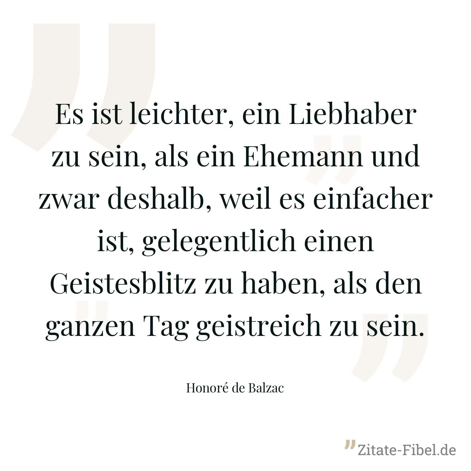Es ist leichter, ein Liebhaber zu sein, als ein Ehemann und zwar deshalb, weil es einfacher ist, gelegentlich einen Geistesblitz zu haben, als den ganzen Tag geistreich zu sein. - Honoré de Balzac