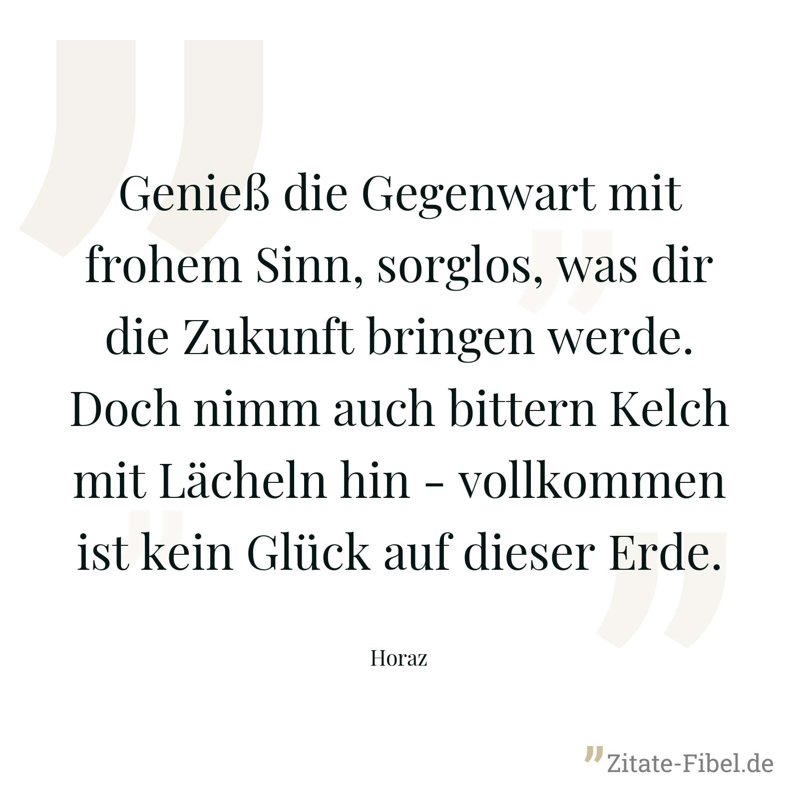 Genieß die Gegenwart mit frohem Sinn, sorglos, was dir die Zukunft bringen werde. Doch nimm auch bittern Kelch mit Lächeln hin - vollkommen ist kein Glück auf dieser Erde. - Horaz