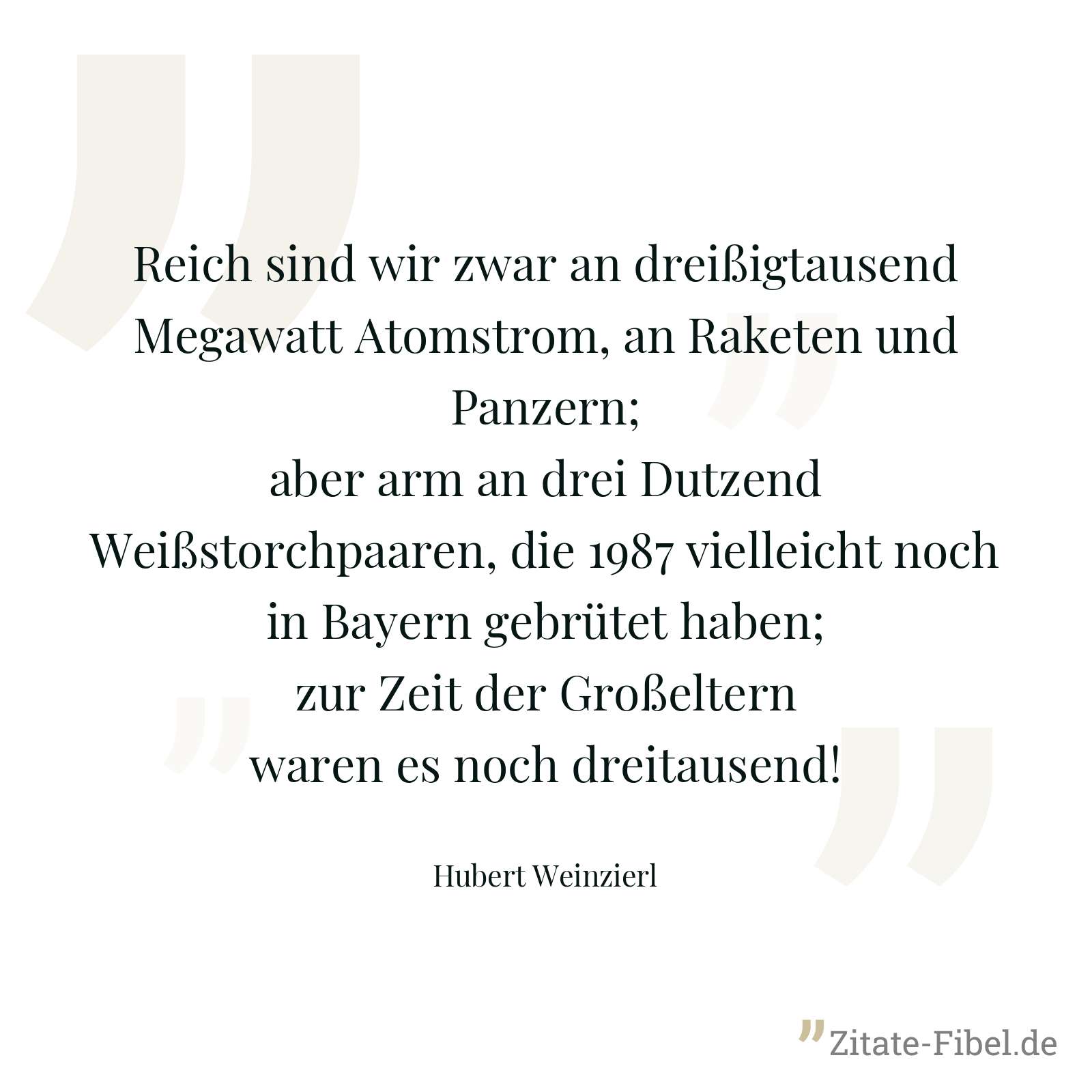 Reich sind wir zwar an dreißigtausend Megawatt Atomstrom, an Raketen und Panzern; aber arm an drei Dutzend Weißstorchpaaren, die 1987 vielleicht noch in Bayern gebrütet haben; zur Zeit der Großeltern waren es noch dreitausend! - Hubert Weinzierl