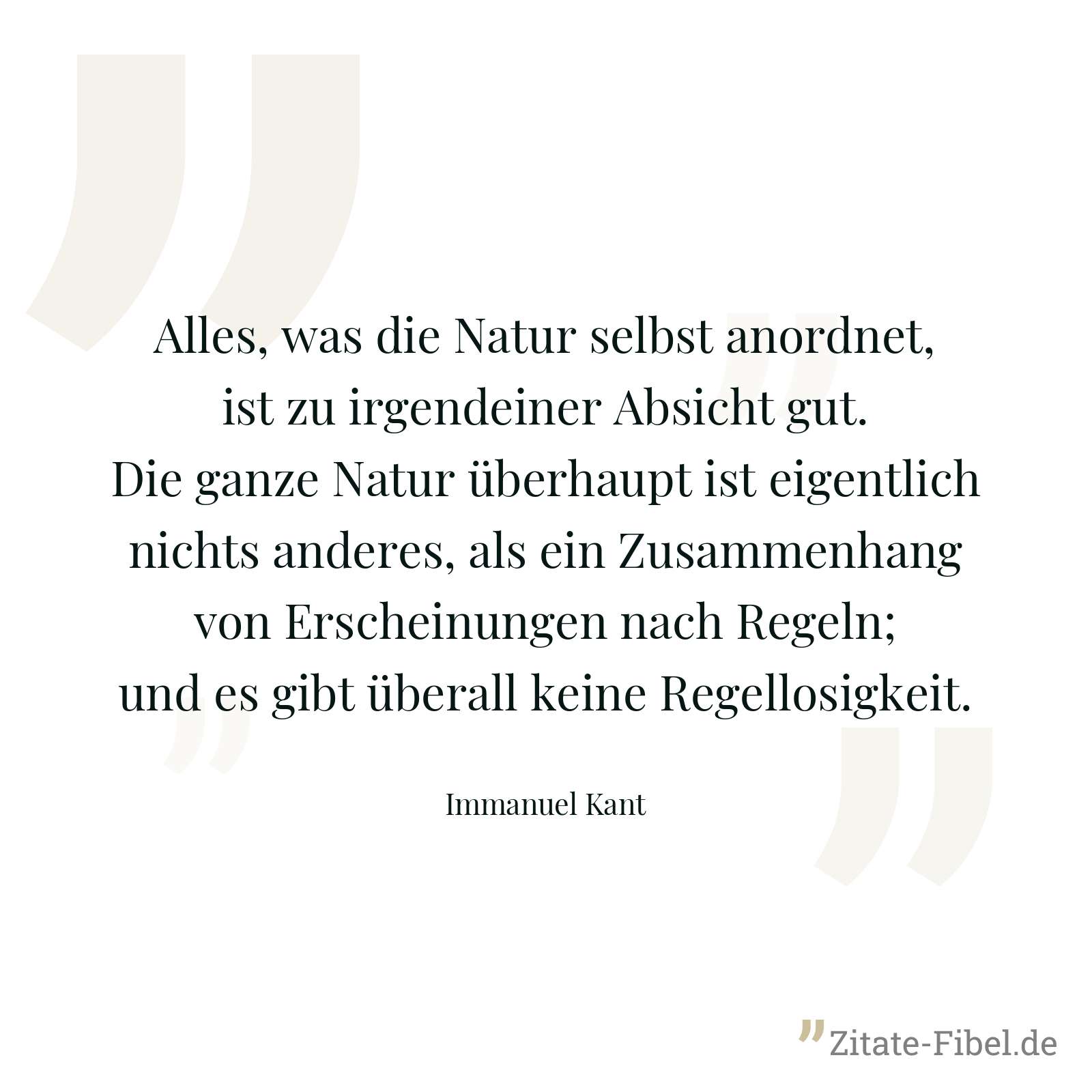 Alles, was die Natur selbst anordnet, ist zu irgendeiner Absicht gut. Die ganze Natur überhaupt ist eigentlich nichts anderes, als ein Zusammenhang von Erscheinungen nach Regeln; und es gibt überall keine Regellosigkeit. - Immanuel Kant