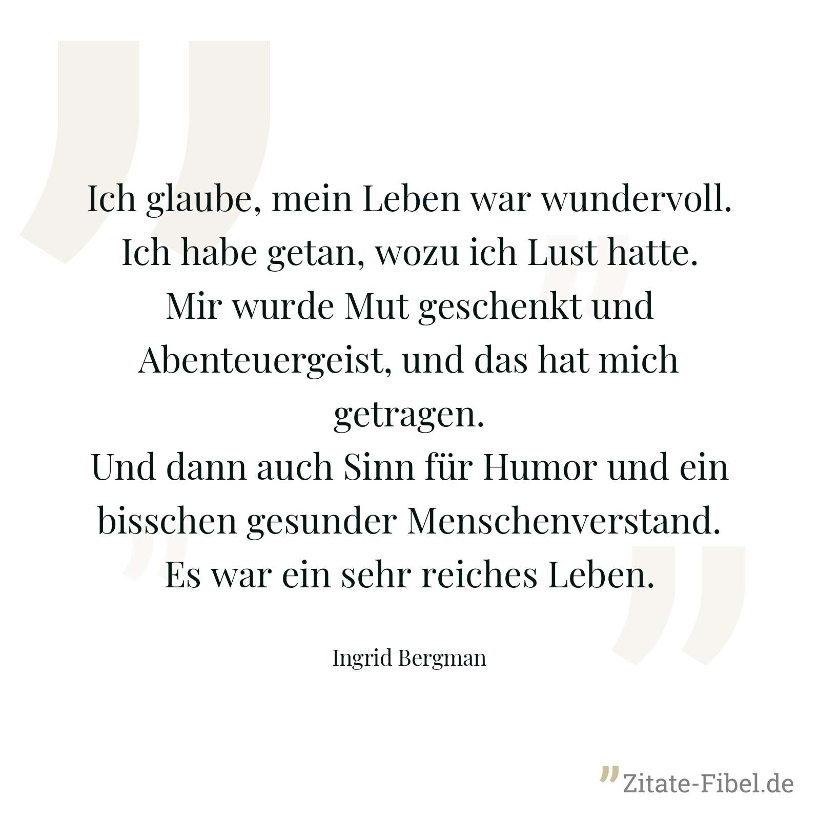 Ich glaube, mein Leben war wundervoll. Ich habe getan, wozu ich Lust hatte. Mir wurde Mut geschenkt und Abenteuergeist, und das hat mich getragen. Und dann auch Sinn für Humor und ein bisschen gesunder Menschenverstand. Es war ein sehr reiches Leben. - Ingrid Bergman