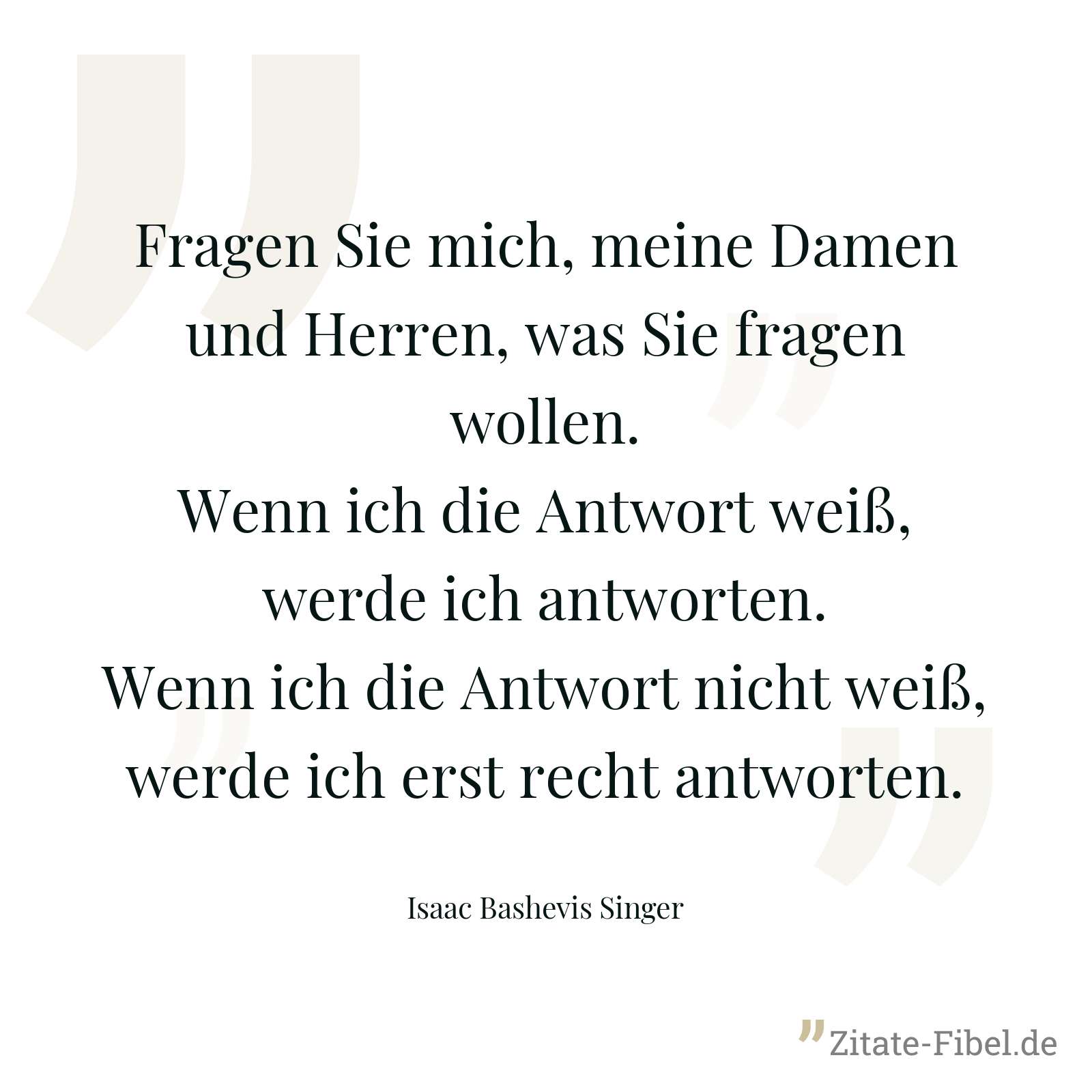 Fragen Sie mich, meine Damen und Herren, was Sie fragen wollen. Wenn ich die Antwort weiß, werde ich antworten. Wenn ich die Antwort nicht weiß, werde ich erst recht antworten. - Isaac Bashevis Singer