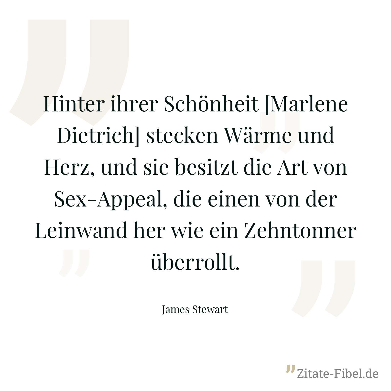 Hinter ihrer Schönheit [Marlene Dietrich] stecken Wärme und Herz, und sie besitzt die Art von Sex-Appeal, die einen von der Leinwand her wie ein Zehntonner überrollt. - James Stewart