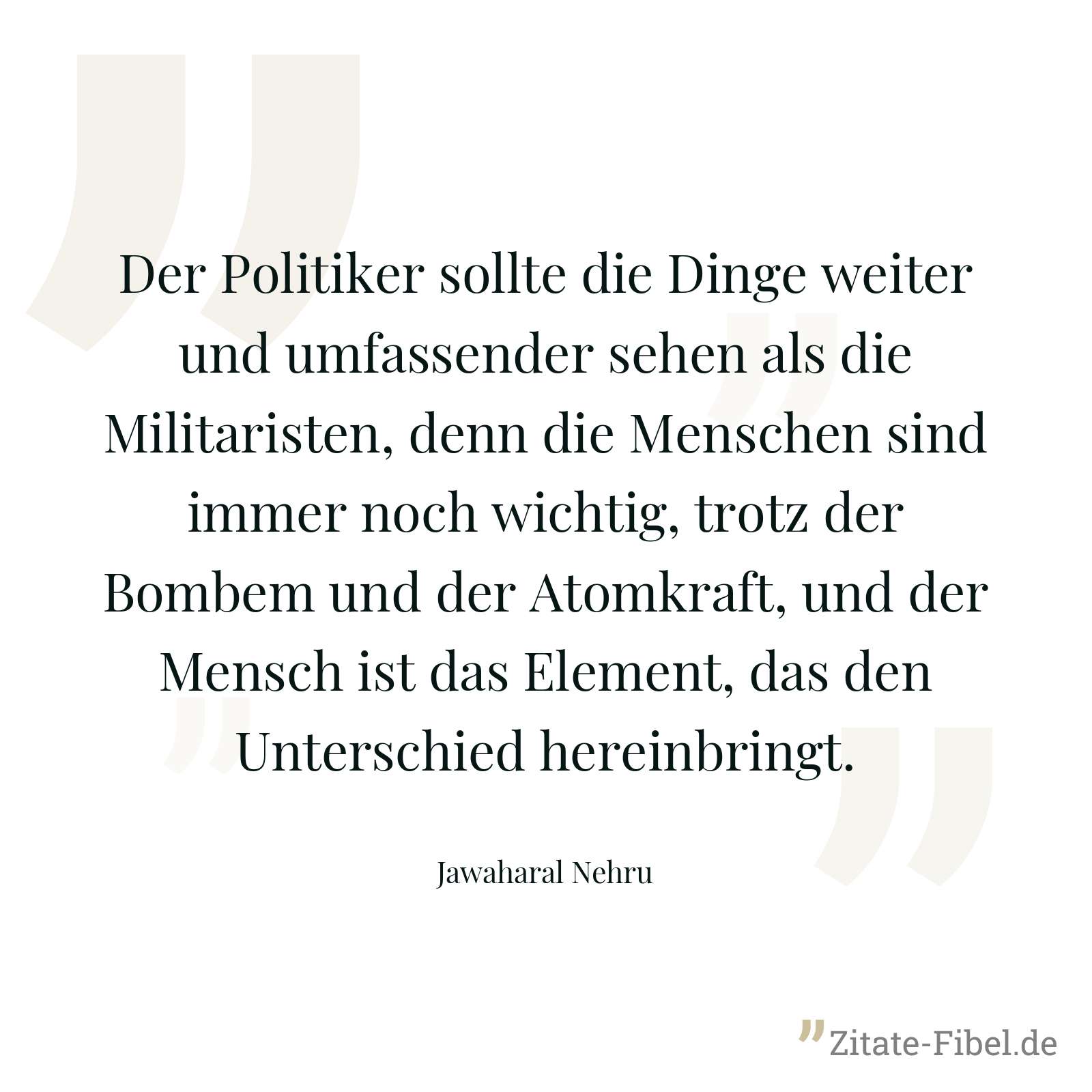 Der Politiker sollte die Dinge weiter und umfassender sehen als die Militaristen, denn die Menschen sind immer noch wichtig, trotz der Bombem und der Atomkraft, und der Mensch ist das Element, das den Unterschied hereinbringt. - Jawaharal Nehru