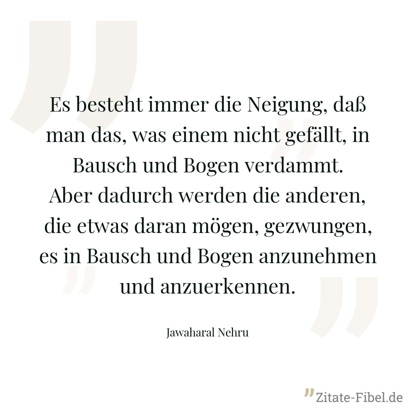 Es besteht immer die Neigung, daß man das, was einem nicht gefällt, in Bausch und Bogen verdammt. Aber dadurch werden die anderen, die etwas daran mögen, gezwungen, es in Bausch und Bogen anzunehmen und anzuerkennen. - Jawaharal Nehru