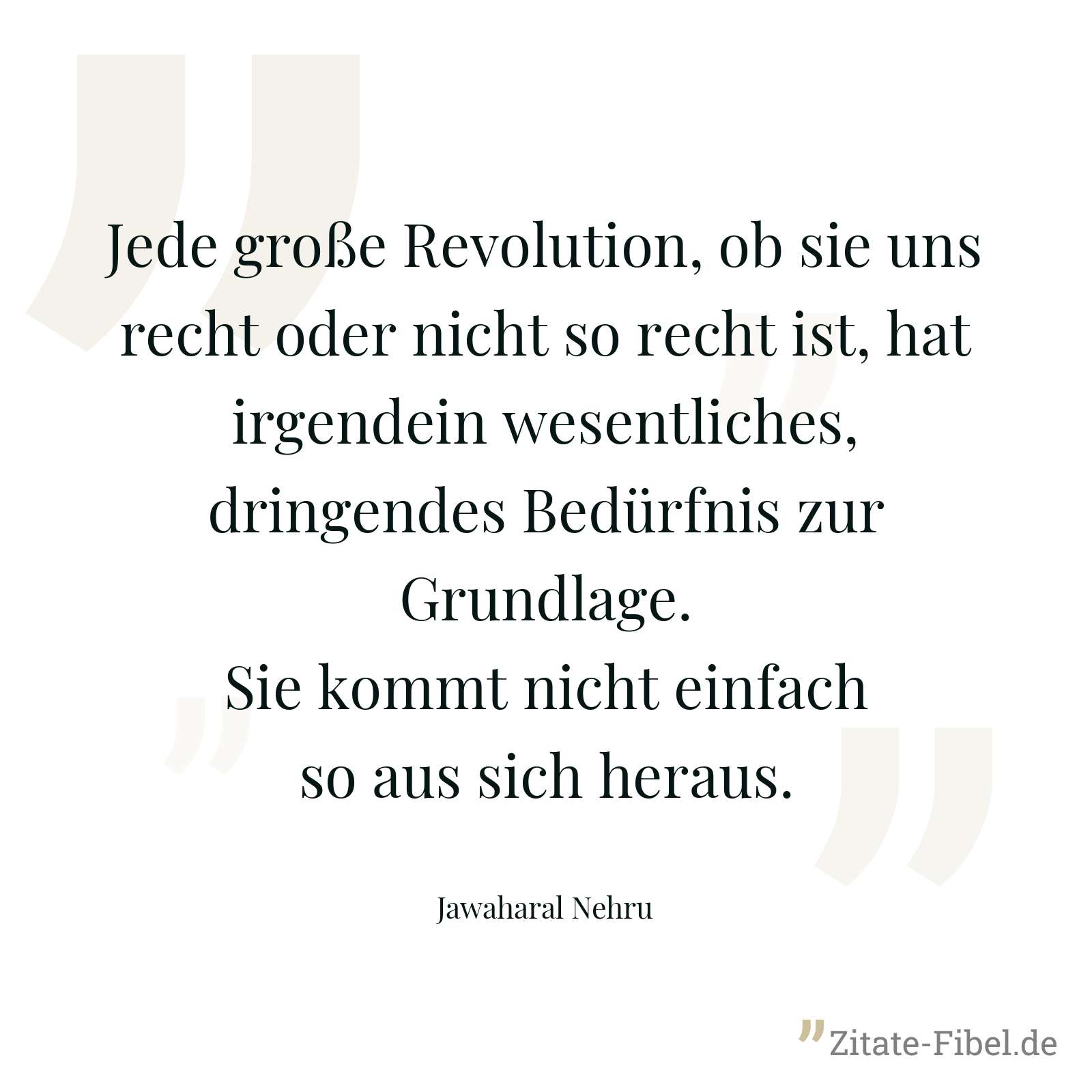 Jede große Revolution, ob sie uns recht oder nicht so recht ist, hat irgendein wesentliches, dringendes Bedürfnis zur Grundlage. Sie kommt nicht einfach so aus sich heraus. - Jawaharal Nehru