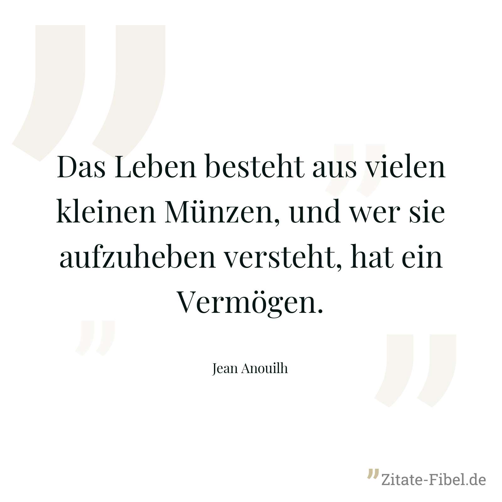 Das Leben besteht aus vielen kleinen Münzen, und wer sie aufzuheben versteht, hat ein Vermögen. - Jean Anouilh