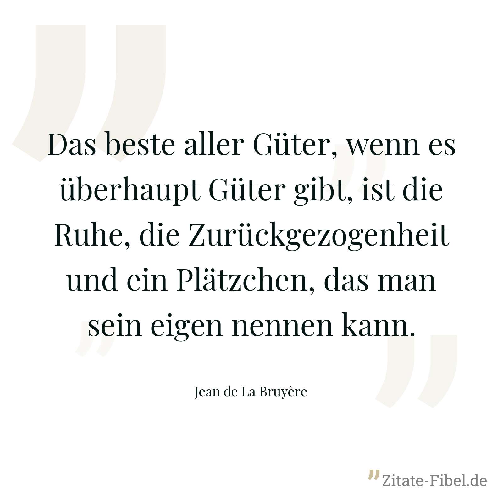 Das beste aller Güter, wenn es überhaupt Güter gibt, ist die Ruhe, die Zurückgezogenheit und ein Plätzchen, das man sein eigen nennen kann. - Jean de La Bruyère
