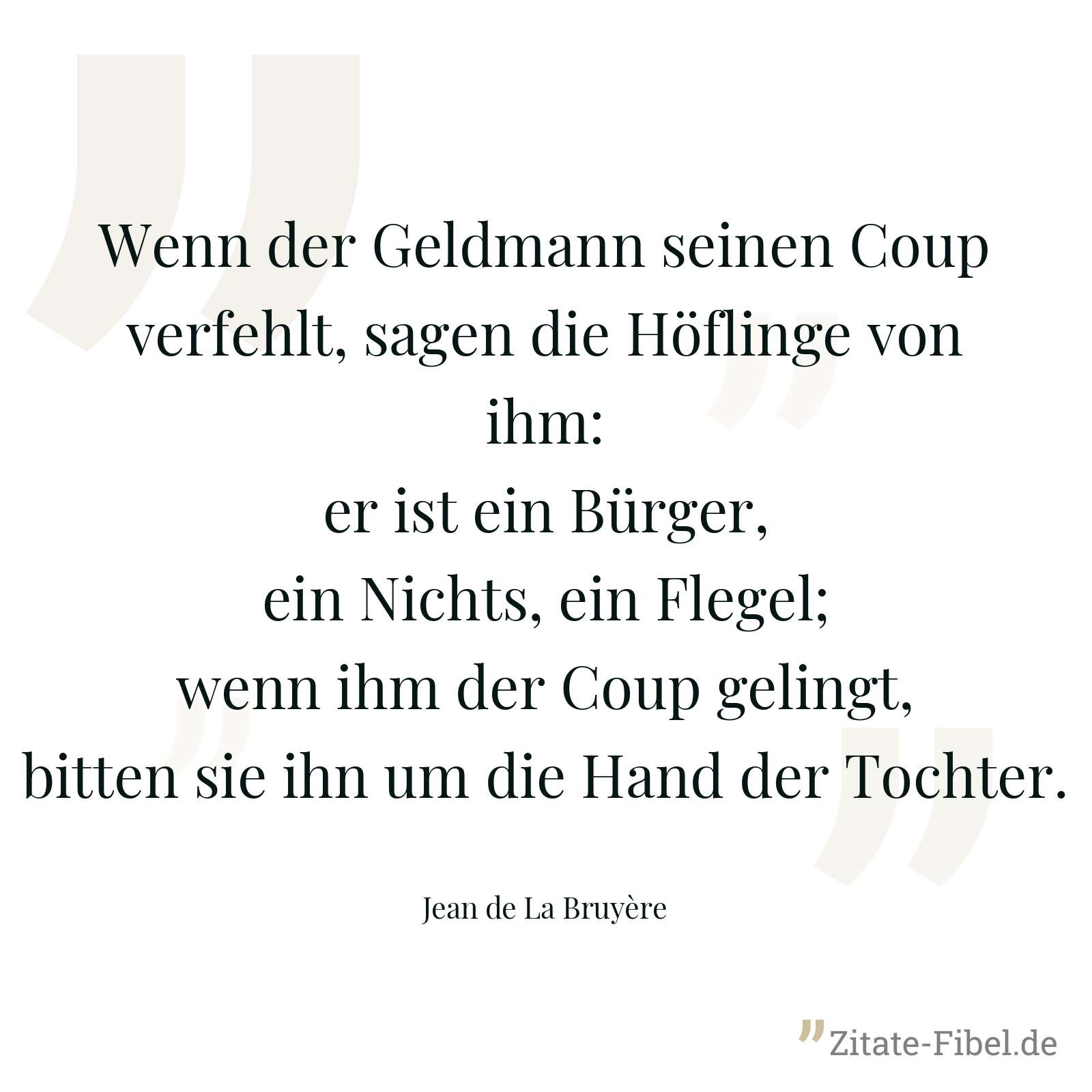 Wenn der Geldmann seinen Coup verfehlt, sagen die Höflinge von ihm: er ist ein Bürger, ein Nichts, ein Flegel; wenn ihm der Coup gelingt, bitten sie ihn um die Hand der Tochter. - Jean de La Bruyère