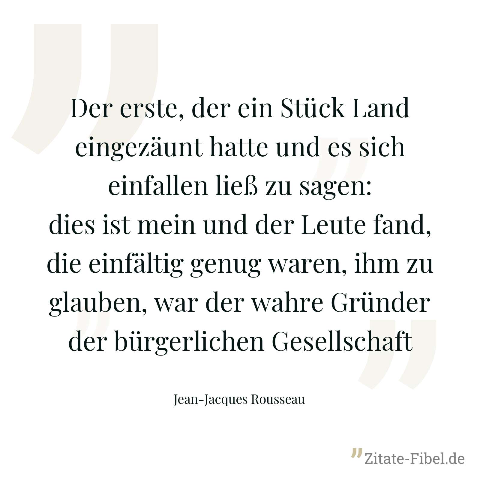 Der erste, der ein Stück Land eingezäunt hatte und es sich einfallen ließ zu sagen: dies ist mein und der Leute fand, die einfältig genug waren, ihm zu glauben, war der wahre Gründer der bürgerlichen Gesellschaft - Jean-Jacques Rousseau