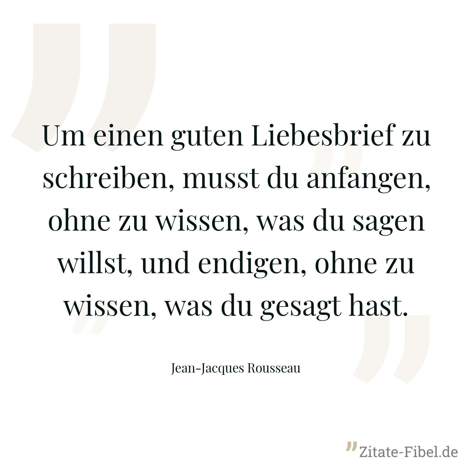 Um einen guten Liebesbrief zu schreiben, musst du anfangen, ohne zu wissen, was du sagen willst, und endigen, ohne zu wissen, was du gesagt hast. - Jean-Jacques Rousseau