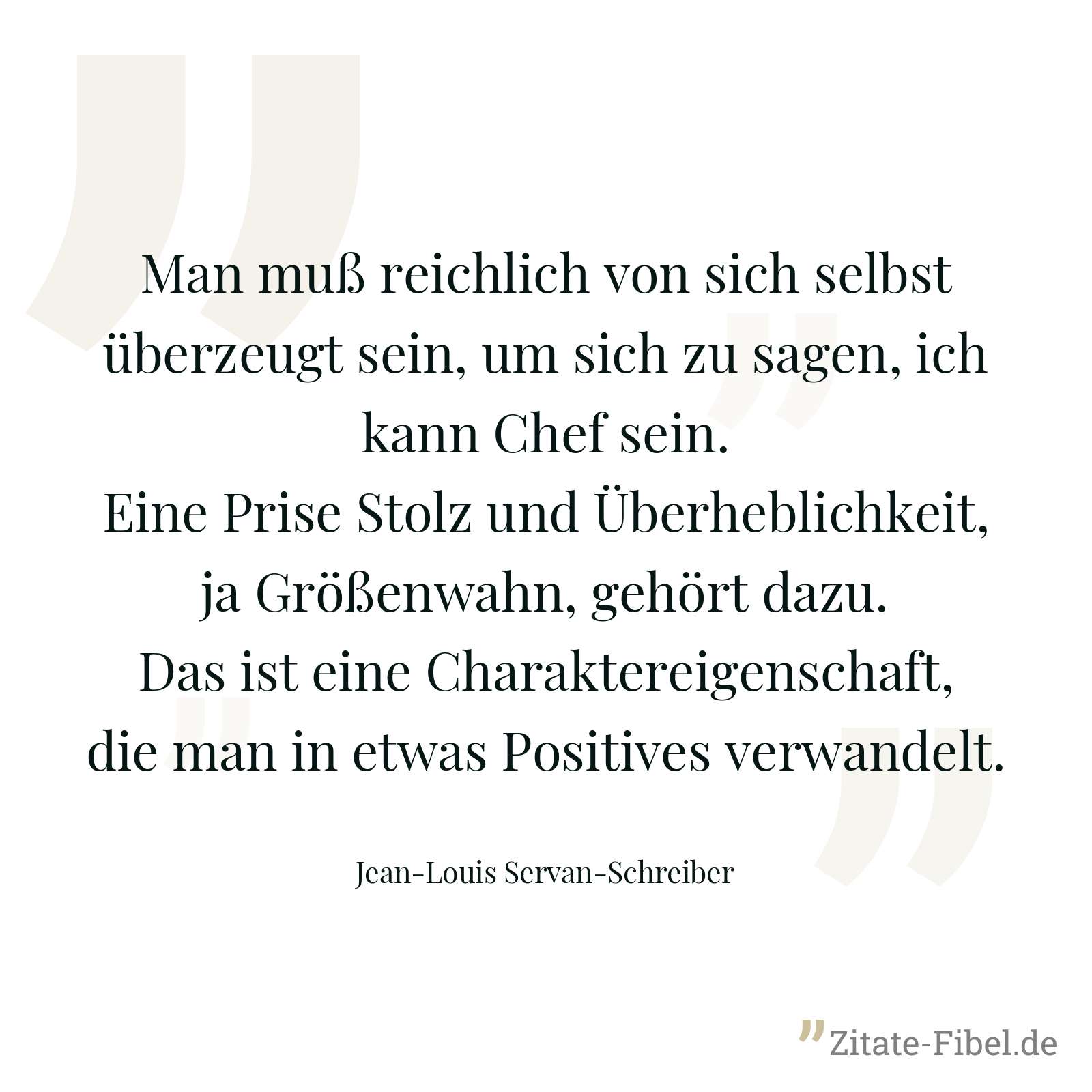 Man muß reichlich von sich selbst überzeugt sein, um sich zu sagen, ich kann Chef sein. Eine Prise Stolz und Überheblichkeit, ja Größenwahn, gehört dazu. Das ist eine Charaktereigenschaft, die man in etwas Positives verwandelt. - Jean-Louis Servan-Schreiber