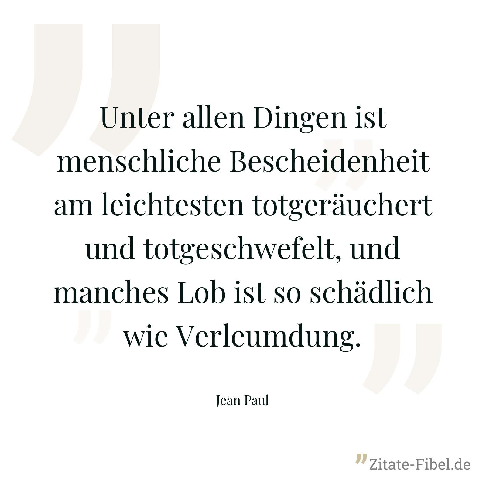Unter allen Dingen ist menschliche Bescheidenheit am leichtesten totgeräuchert und totgeschwefelt, und manches Lob ist so schädlich wie Verleumdung. - Jean Paul