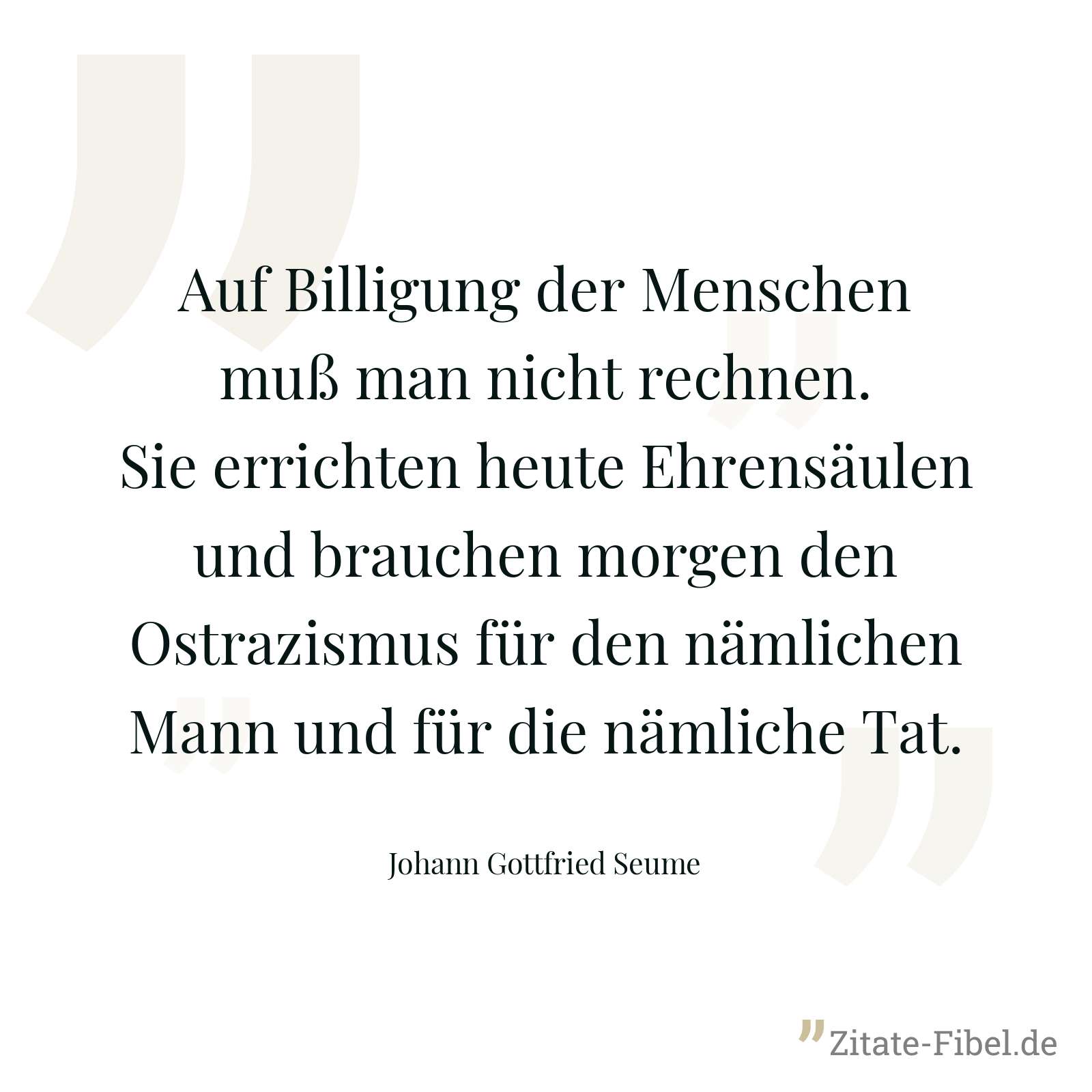 Auf Billigung der Menschen muß man nicht rechnen. Sie errichten heute Ehrensäulen und brauchen morgen den Ostrazismus für den nämlichen Mann und für die nämliche Tat. - Johann Gottfried Seume