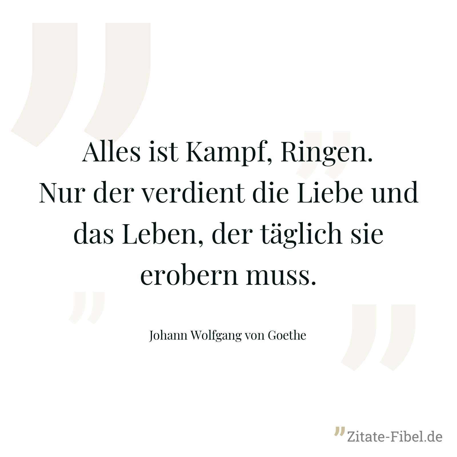 Alles ist Kampf, Ringen. Nur der verdient die Liebe und das Leben, der täglich sie erobern muss. - Johann Wolfgang von Goethe