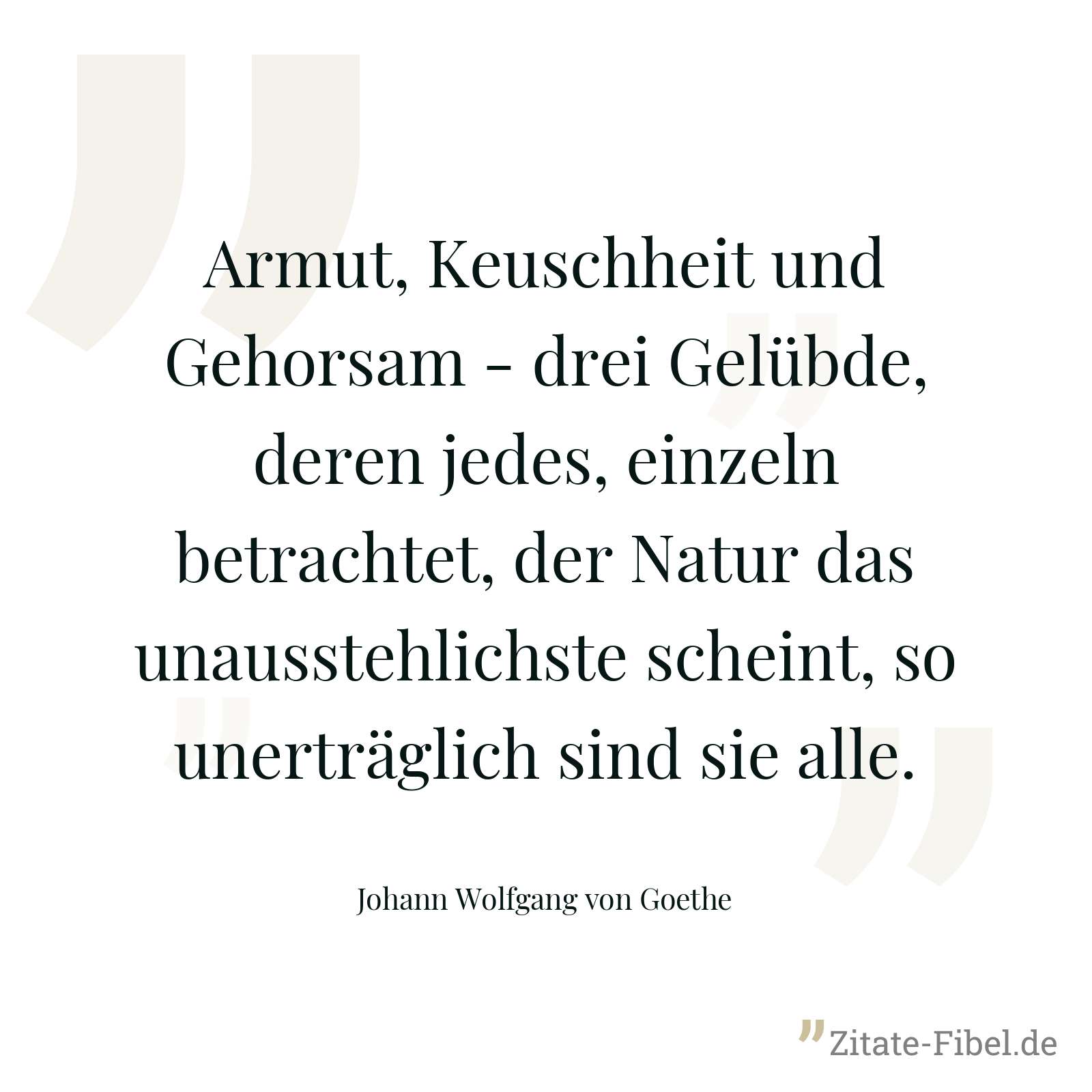 Armut, Keuschheit und Gehorsam - drei Gelübde, deren jedes, einzeln betrachtet, der Natur das unausstehlichste scheint, so unerträglich sind sie alle. - Johann Wolfgang von Goethe