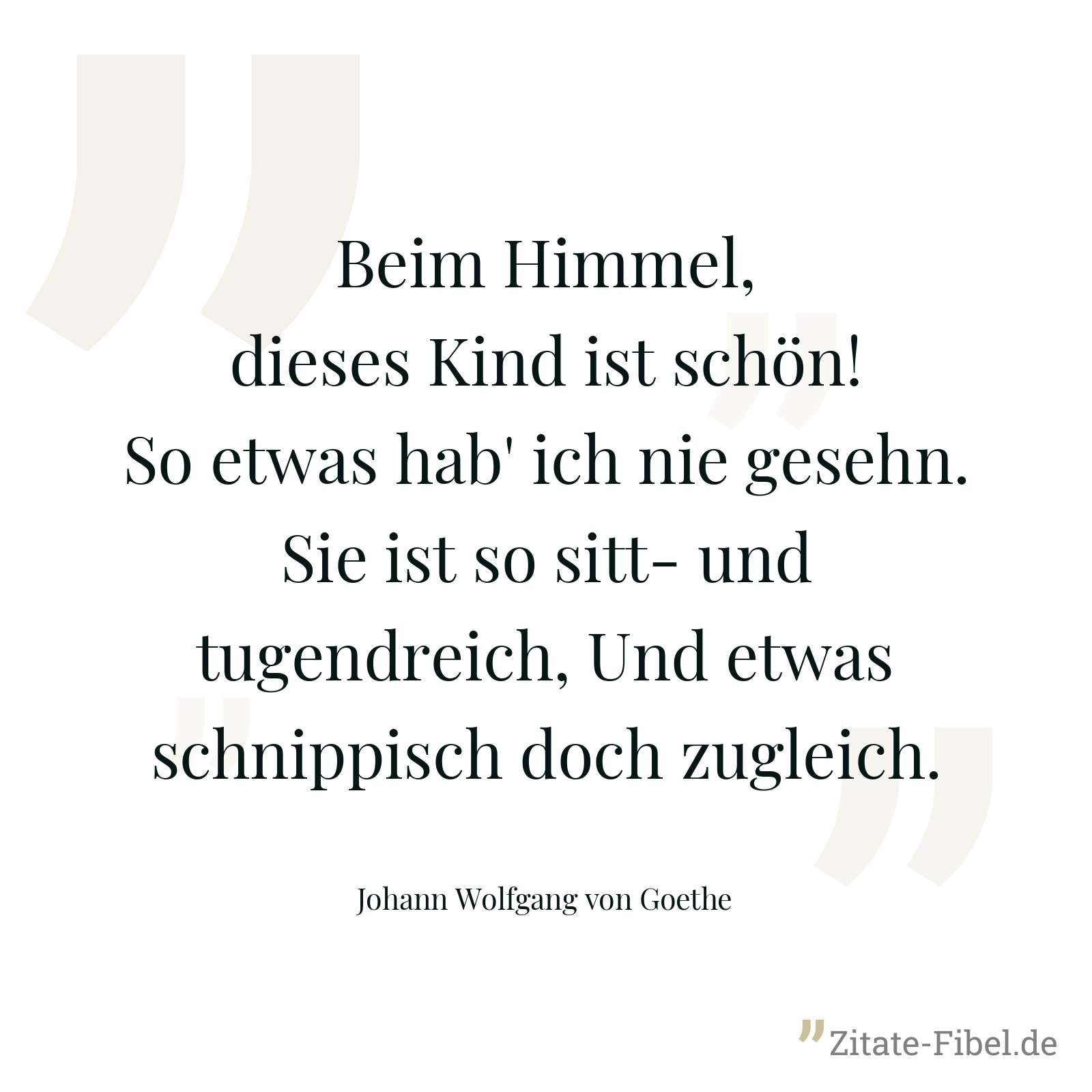 Beim Himmel, dieses Kind ist schön! So etwas hab' ich nie gesehn. Sie ist so sitt- und tugendreich, Und etwas schnippisch doch zugleich. - Johann Wolfgang von Goethe