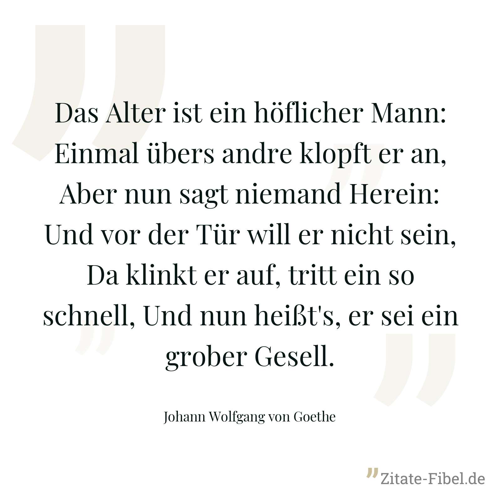 Das Alter ist ein höflicher Mann: Einmal übers andre klopft er an, Aber nun sagt niemand Herein: Und vor der Tür will er nicht sein, Da klinkt er auf, tritt ein so schnell, Und nun heißt's, er sei ein grober Gesell. - Johann Wolfgang von Goethe