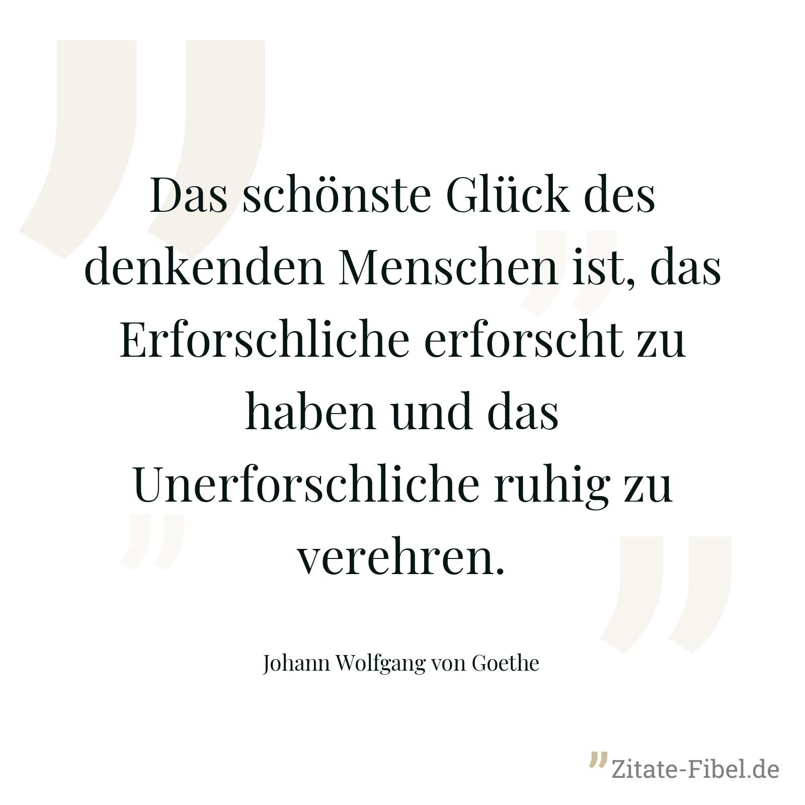 Das schönste Glück des denkenden Menschen ist, das Erforschliche erforscht zu haben und das Unerforschliche ruhig zu verehren. - Johann Wolfgang von Goethe