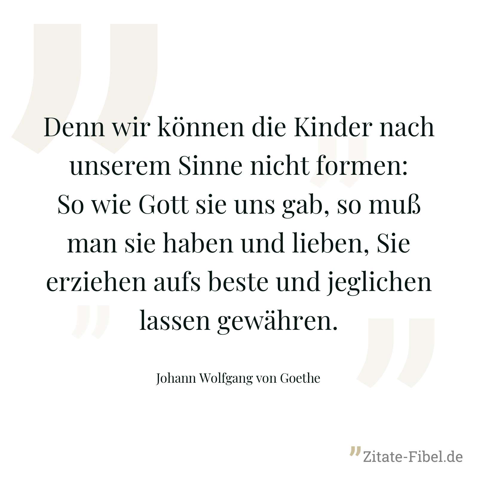 Denn wir können die Kinder nach unserem Sinne nicht formen: So wie Gott sie uns gab, so muß man sie haben und lieben, Sie erziehen aufs beste und jeglichen lassen gewähren. - Johann Wolfgang von Goethe