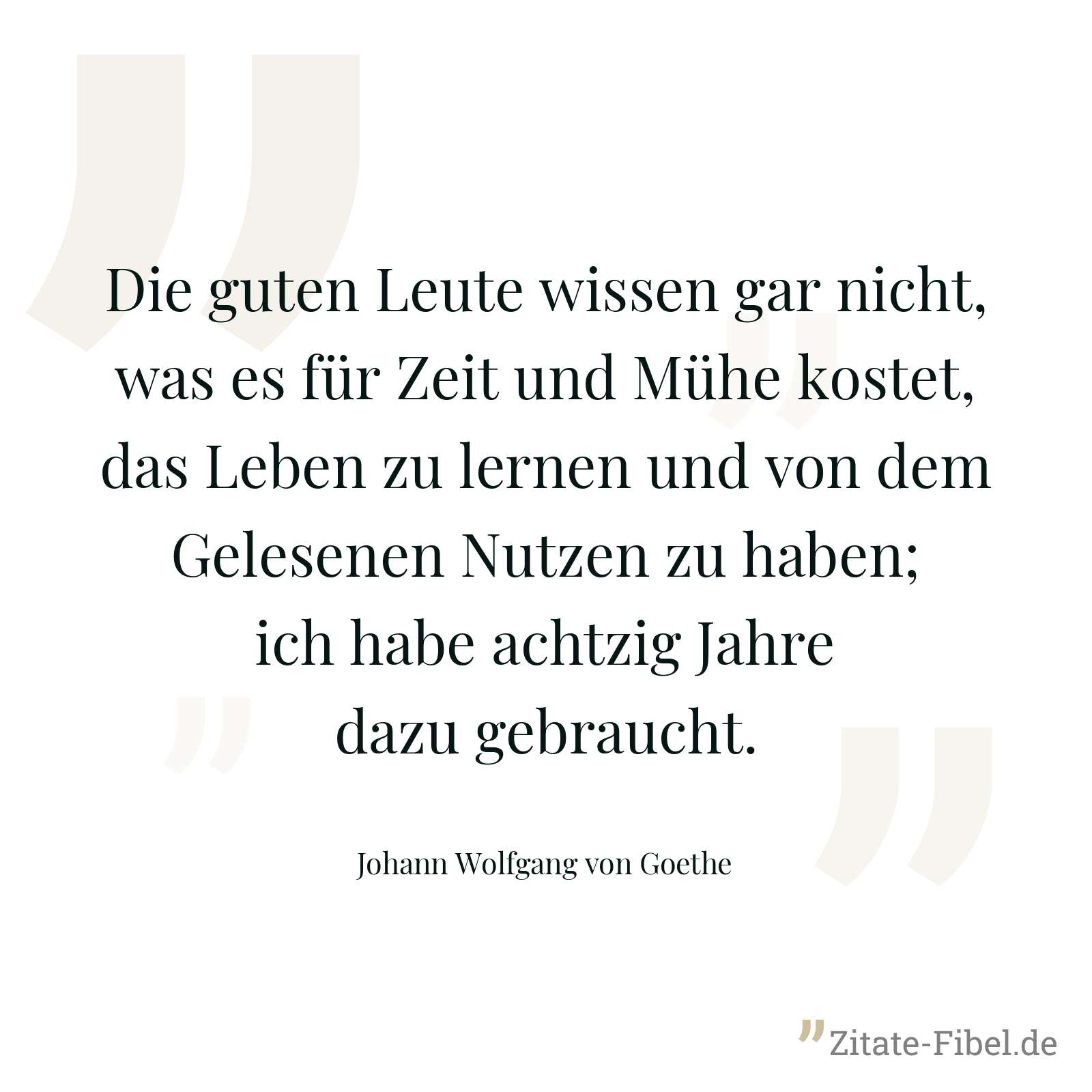 Die guten Leute wissen gar nicht, was es für Zeit und Mühe kostet, das Leben zu lernen und von dem Gelesenen Nutzen zu haben; ich habe achtzig Jahre dazu gebraucht. - Johann Wolfgang von Goethe